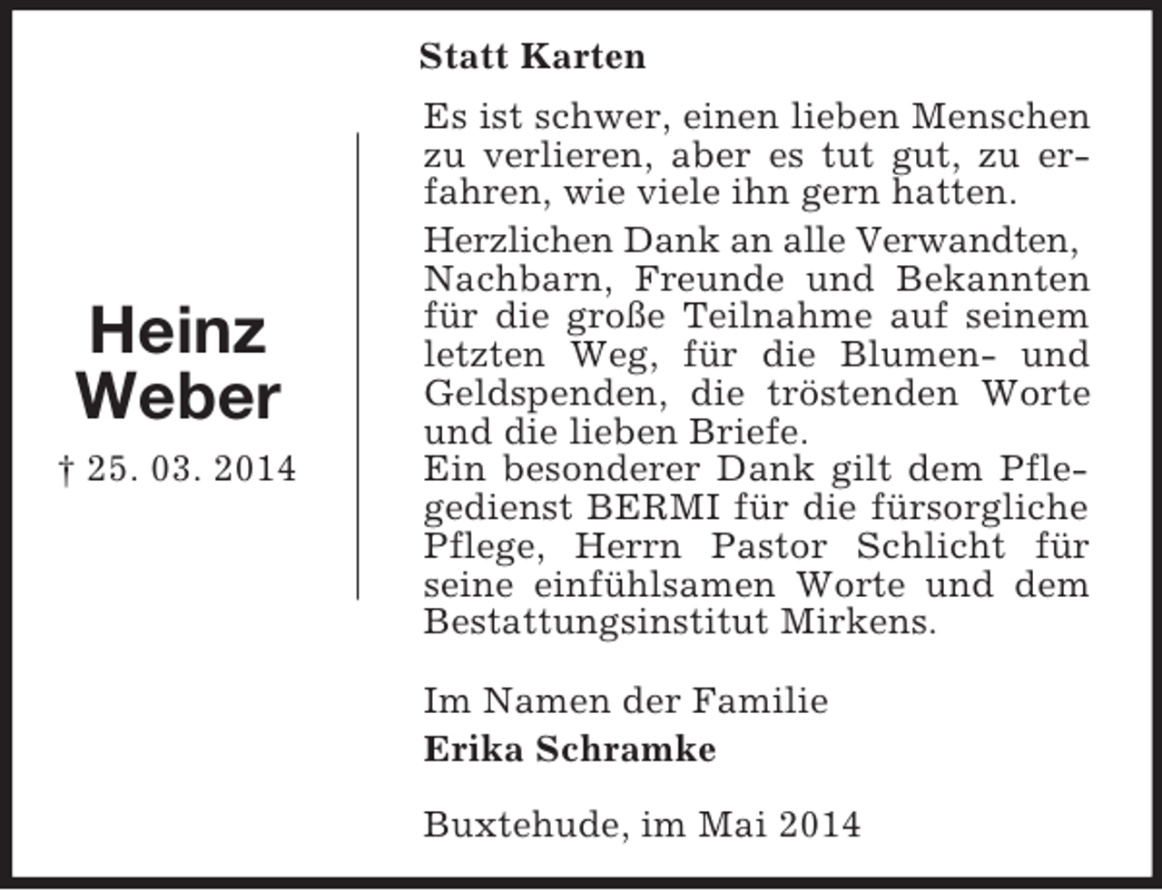 <p>Heinz<br />Weber<br />† 25. 03. 2014<br />Statt Karten<br />Es ist schwer, einen lieben Menschen zu verlieren, aber es tut gut, zu erfahren, wie viele ihn gern hatten.<br />Herzlichen Dank an alle Verwandten,<br />Nachbarn, Freunde und Bekannten für die große Teilnahme auf seinem letzten Weg, für die Blumen- und Geldspenden, die tröstenden Worte und die lieben Briefe.<br />Ein besonderer Dank gilt dem Pflegedienst BERMI für die fürsorgliche Pflege, Herrn Pastor Schlicht für seine einfühlsamen Worte und dem Bestattungsinstitut Mirkens.</p><p>Im Namen der Familie</p><p>Erika Schramke</p><p>Buxtehude, im Mai 2014</p>