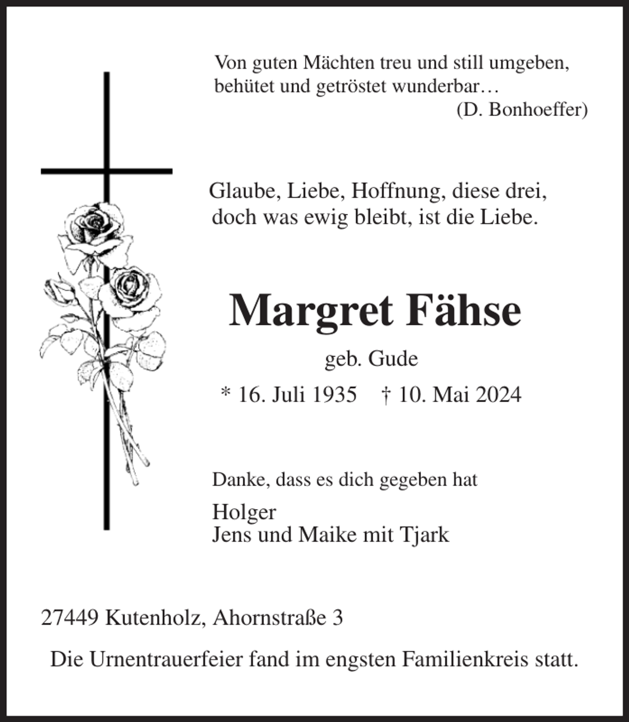 <p>Von guten Mächten treu und still umgeben,<br />behütet und getröstet wunderbar…<br />(D. Bonhoeffer)<br />Glaube, Liebe, Hoffnung, diese drei,<br />doch was ewig bleibt, ist die Liebe.<br />Margret Fähse<br />geb. Gude<br />* 16. Juli 1935 † 10. Mai 2024<br />Danke, dass es dich gegeben hat<br />Holger<br />Jens und Maike mit Tjark<br />27449 Kutenholz, Ahornstraße 3<br />Die Urnentrauerfeier fand im engsten Familienkreis statt.</p>