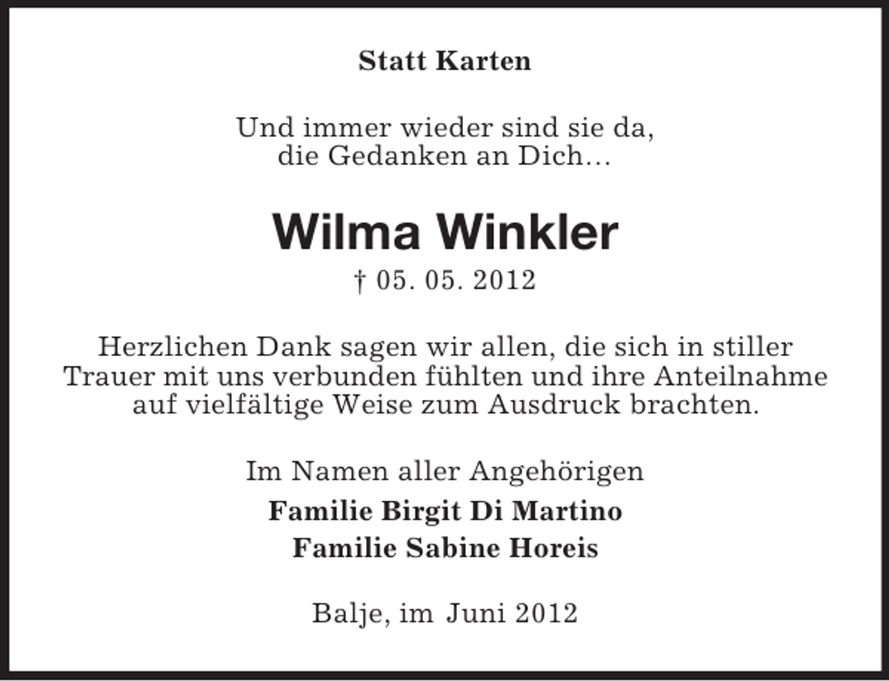 <p>Statt Karten<br />Und immer wieder sind sie da,<br />die Gedanken an Dich…</p><p>Wilma Winkler<br />† 05. 05. 2012<br />Herzlichen Dank sagen wir allen, die sich in stiller<br />Trauer mit uns verbunden fühlten und ihre Anteilnahme<br />auf vielfältige Weise zum Ausdruck brachten.<br />Im Namen aller Angehörigen<br />Familie Birgit Di Martino<br />Familie Sabine Horeis<br />Balje, im Juni 2012</p>