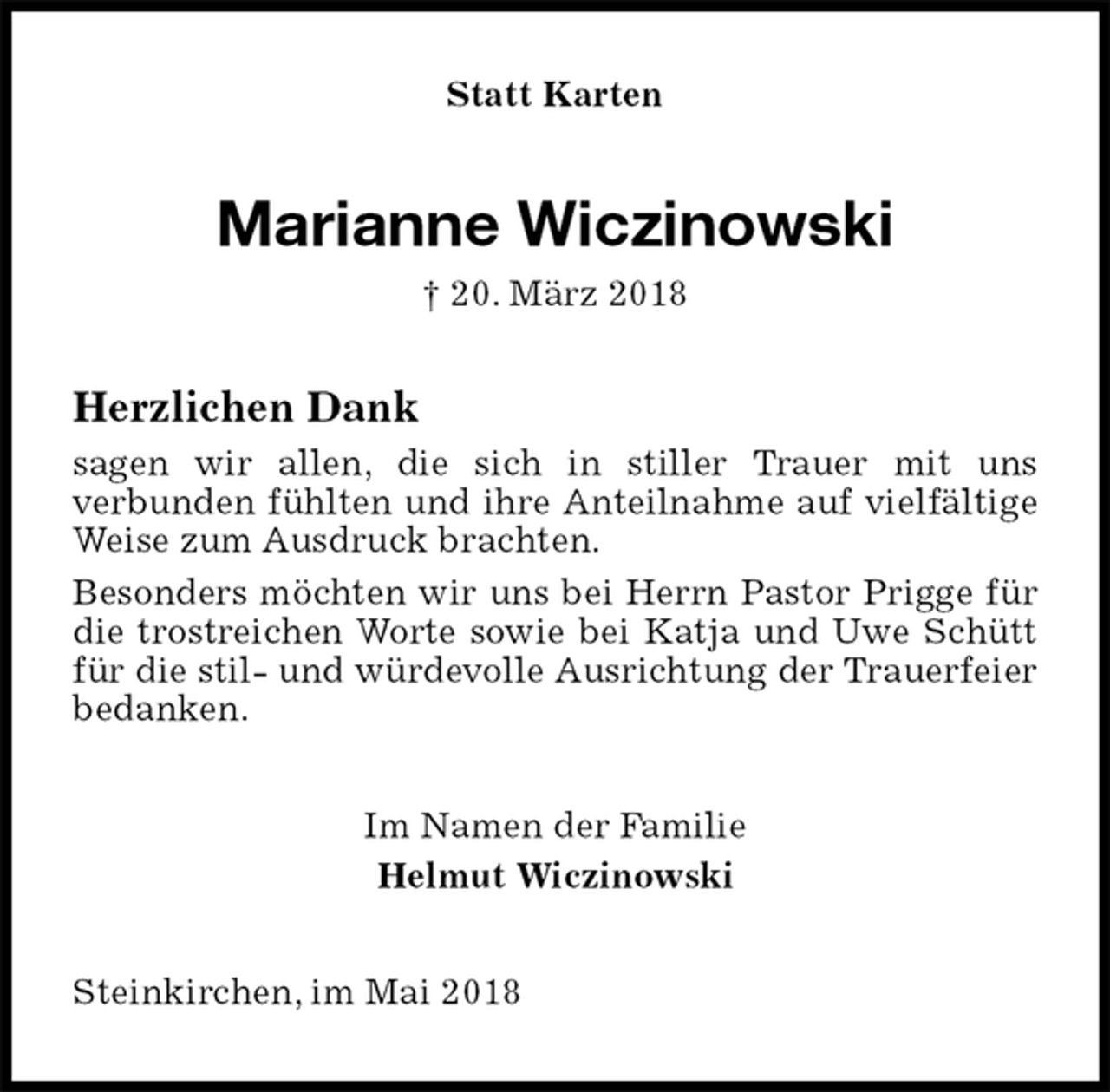 <p>Statt Karten<br />Marianne Wiczinowski<br />† 20. März 2018<br />Herzlichen Dank<br />sagen wir allen, die sich in stiller Trauer mit uns<br />verbunden fühlten und ihre Anteilnahme auf vielfältige Weise zum Ausdruck brachten.<br />Besonders möchten wir uns bei Herrn Pastor Prigge für die trostreichen Worte sowie bei Katja und Uwe Schütt für die stil- und würdevolle Ausrichtung der Trauerfeier bedanken.<br />Im Namen der Familie<br />Helmut Wiczinowski<br />Steinkirchen, im Mai 2018</p>