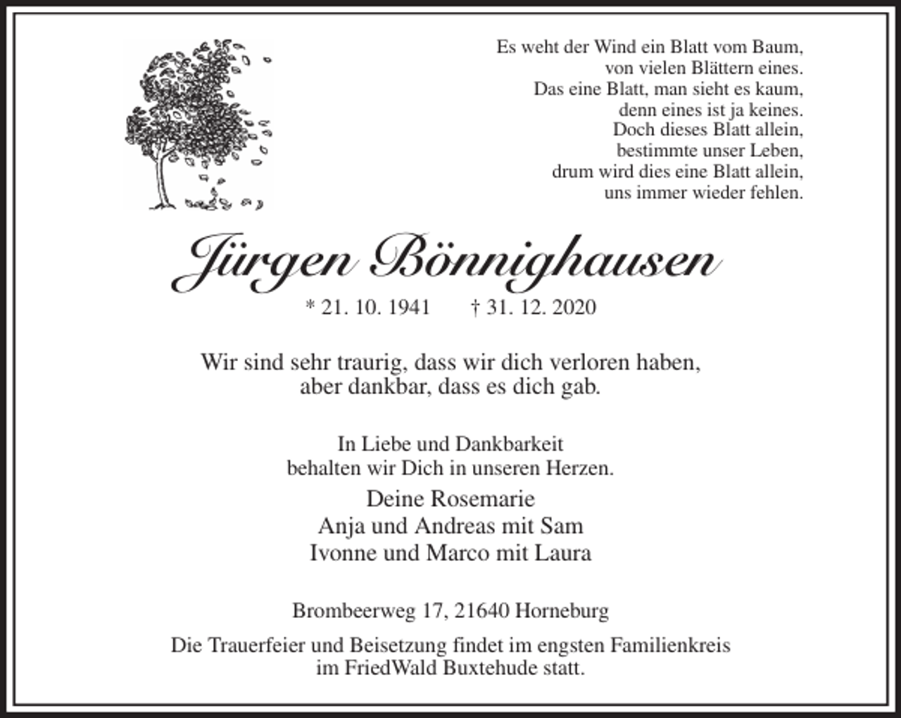 <p>Es weht der Wind ein Blatt vom Baum,<br />von vielen Blättern eines.<br />Das eine Blatt, man sieht es kaum,<br />denn eines ist ja keines.<br />Doch dieses Blatt allein,<br />bestimmte unser Leben,<br />drum wird dies eine Blatt allein,<br />uns immer wieder fehlen.<br />Jürgen Bönnighausen<br />* 21. 10. 1941 † 31. 12. 2020<br />Wir sind sehr traurig, dass wir dich verloren haben,<br />aber dankbar, dass es dich gab.<br />In Liebe und Dankbarkeit<br />behalten wir Dich in unseren Herzen.<br />Deine Rosemarie<br />Anja und Andreas mit Sam<br />Ivonne und Marco mit Laura<br />Brombeerweg 17, 21640 Horneburg<br />Die Trauerfeier und Beisetzung findet im engsten Familienkreis<br />im FriedWald Buxtehude statt.</p>