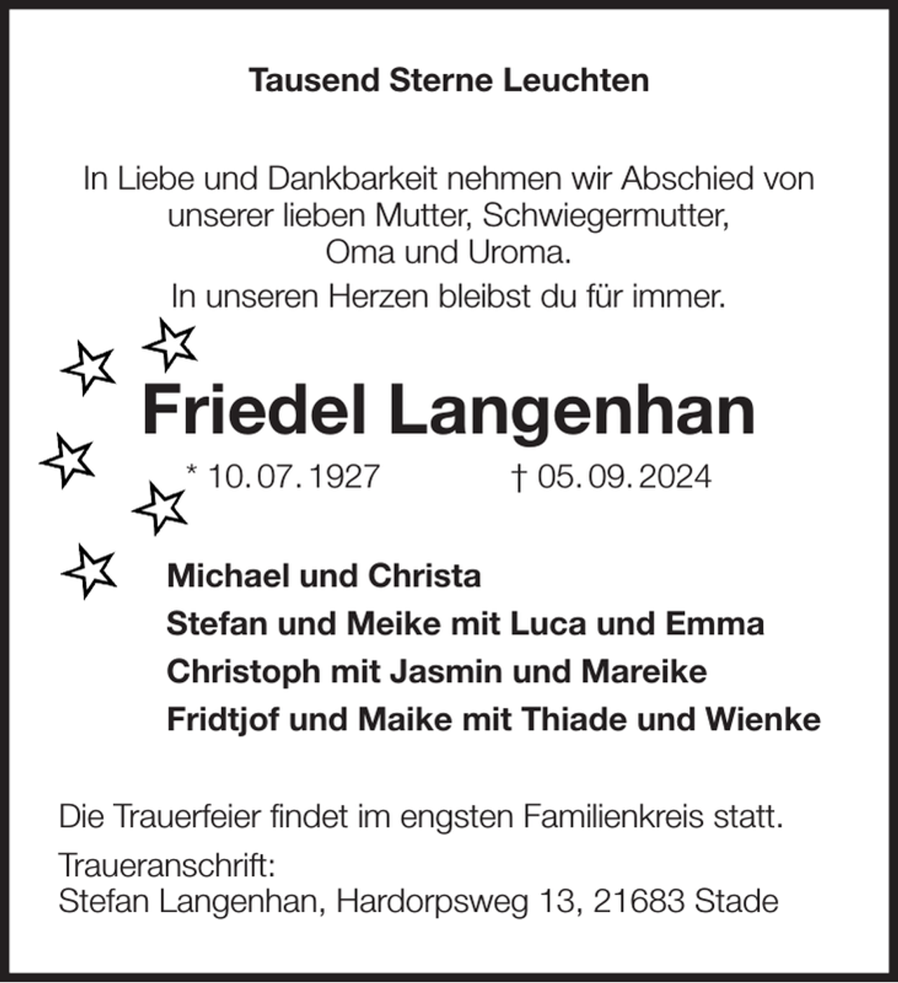 <p>Tausend Sterne Leuchten<br />In Liebe und Dankbarkeit nehmen wir Abschied von<br />unserer lieben Mutter, Schwiegermutter,<br />Oma und Uroma.<br />In unseren Herzen bleibst du für immer.<br />Friedel Langenhan<br />* 10. 07. 1927 † 05. 09. 2024<br />Michael und Christa<br />Stefan und Meike mit Luca und Emma<br />Christoph mit Jasmin und Mareike<br />Fridtjof und Maike mit Thiade und Wienke<br />Die Trauerfeier findet im engsten Familienkreis statt.<br />Traueranschrift:<br />Stefan Langenhan, Hardorpsweg 13, 21683 Stade</p>