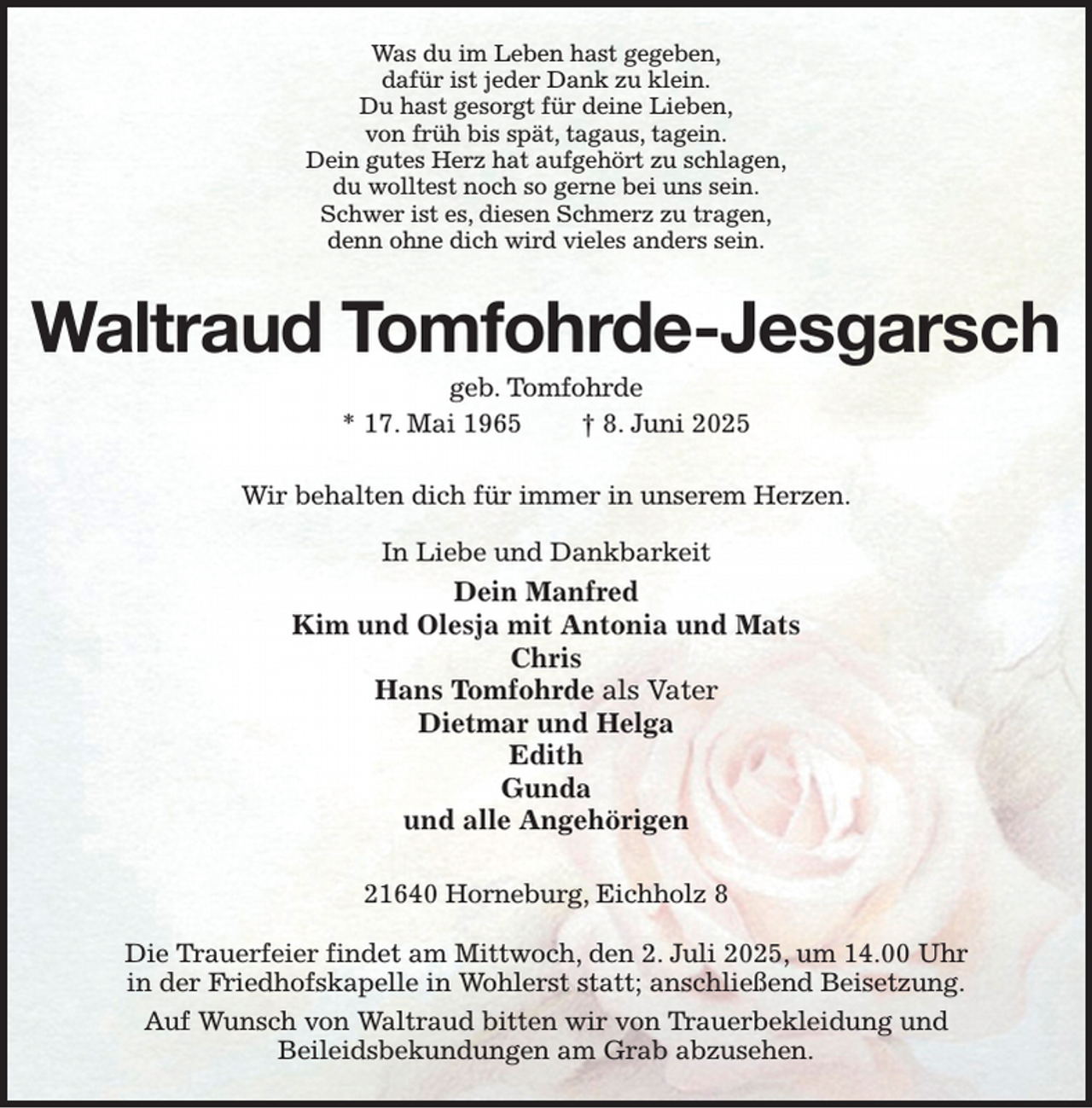 <p>Was du im Leben hast gegeben,<br />dafür ist jeder Dank zu klein.<br />Du hast gesorgt für deine Lieben,<br />von früh bis spät, tagaus, tagein.<br />Dein gutes Herz hat aufgehört zu schlagen,<br />du wolltest noch so gerne bei uns sein.<br />Schwer ist es, diesen Schmerz zu tragen,<br />denn ohne dich wird vieles anders sein.<br />Waltraud Tomfohrde-Jesgarsch<br />geb. Tomfohrde<br />* 17. Mai 1965 † 8. Juni 2025<br />Wir behalten dich für immer in unserem Herzen.<br />In Liebe und Dankbarkeit<br />Dein Manfred<br />Kim und Olesja mit Antonia und Mats<br />Chris<br />Hans Tomfohrde als Vater<br />Dietmar und Helga<br />Edith<br />Gunda<br />und alle Angehörigen<br />21640 Horneburg, Eichholz 8</p><p>Die Trauerfeier findet am Mittwoch, den 2. Juli 2025, um 14.00 Uhr<br />in der Friedhofskapelle in Wohlerst statt; anschließend Beisetzung.<br />Auf Wunsch von Waltraud bitten wir von Trauerbekleidung und<br />Beileidsbekundungen am Grab abzusehen.</p>