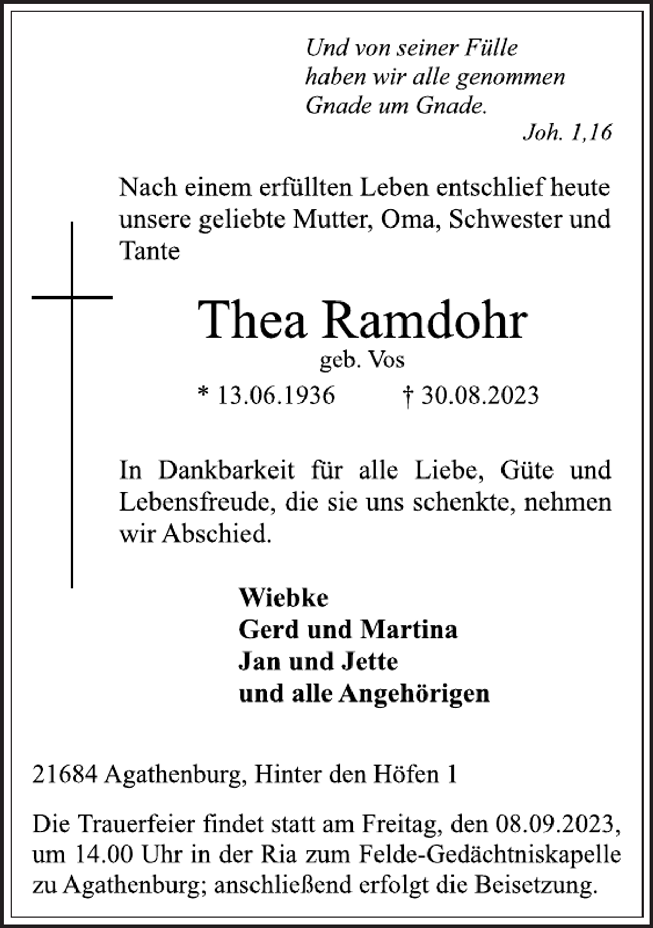 <p>Und von seiner Fülle<br />haben wir alle genommen<br />Gnade um Gnade.<br />Joh. 1,16<br />Nach einem erfüllten Leben entschlief heute<br />unsere geliebte Mutter, Oma, Schwester und<br />Tante<br />Thea Ramdohr<br />geb. Vos<br />* 13.06.1936 † 30.08.2023<br />In Dankbarkeit für alle Liebe, Güte und<br />Lebensfreude, die sie uns schenkte, nehmen<br />wir Abschied.<br />Wiebke<br />Gerd und Martina<br />Jan und Jette<br />und alle Angehörigen<br />21684 Agathenburg, Hinter den Höfen 1<br />Die Trauerfeier findet statt am Freitag, dem 08.09.2023,<br />um 14.00 Uhr in der Ria zum Felde-Gedächtniskapelle<br />zu Agathenburg; anschließend erfolgt die Beisetzung.</p>