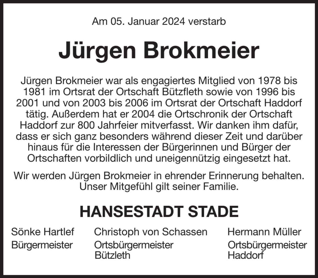 <p>Am 05. Januar 2024 verstarb<br />Jürgen Brokmeier<br />Jürgen Brokmeier war als engagiertes Mitglied von 1978 bis 1981 im Ortsrat der Ortschaft Bützfleth sowie von 1996 bis 2001 und von 2003 bis 2006 im Ortsrat der Ortschaft Haddorf tätig. Außerdem hat er 2004 die Ortschronik der Ortschaft<br />Haddorf zur 800 Jahrfeier mitverfasst. Wir danken ihm dafür, dass er sich ganz besonders während dieser Zeit und darüber hinaus für die Interessen der Bürgerinnen und Bürger der<br />Ortschaften vorbildlich und uneigennützig eingesetzt hat.<br />Wir werden Jürgen Brokmeier in ehrender Erinnerung behalten.<br />Unser Mitgefühl gilt seiner Familie.<br />HANSESTADT STADE<br />Sönke Hartlef Christoph von Schassen Hermann Müller<br />Bürgermeister Ortsbürgermeister Ortsbürgermeister<br />Bützleth Haddorf</p>