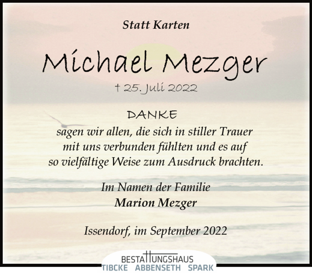<p>Statt Karten<br />Michael Mezger</p><p>† 25. Juli 2022<br />sagen wir allen, die sich in stiller Trauer<br />mit uns verbunden fühlten und es auf<br />so vielfältige Weise zum Ausdruck brachten.<br />Im Namen der Familie<br />Marion Mezger<br />Issendorf, im September 2022</p>