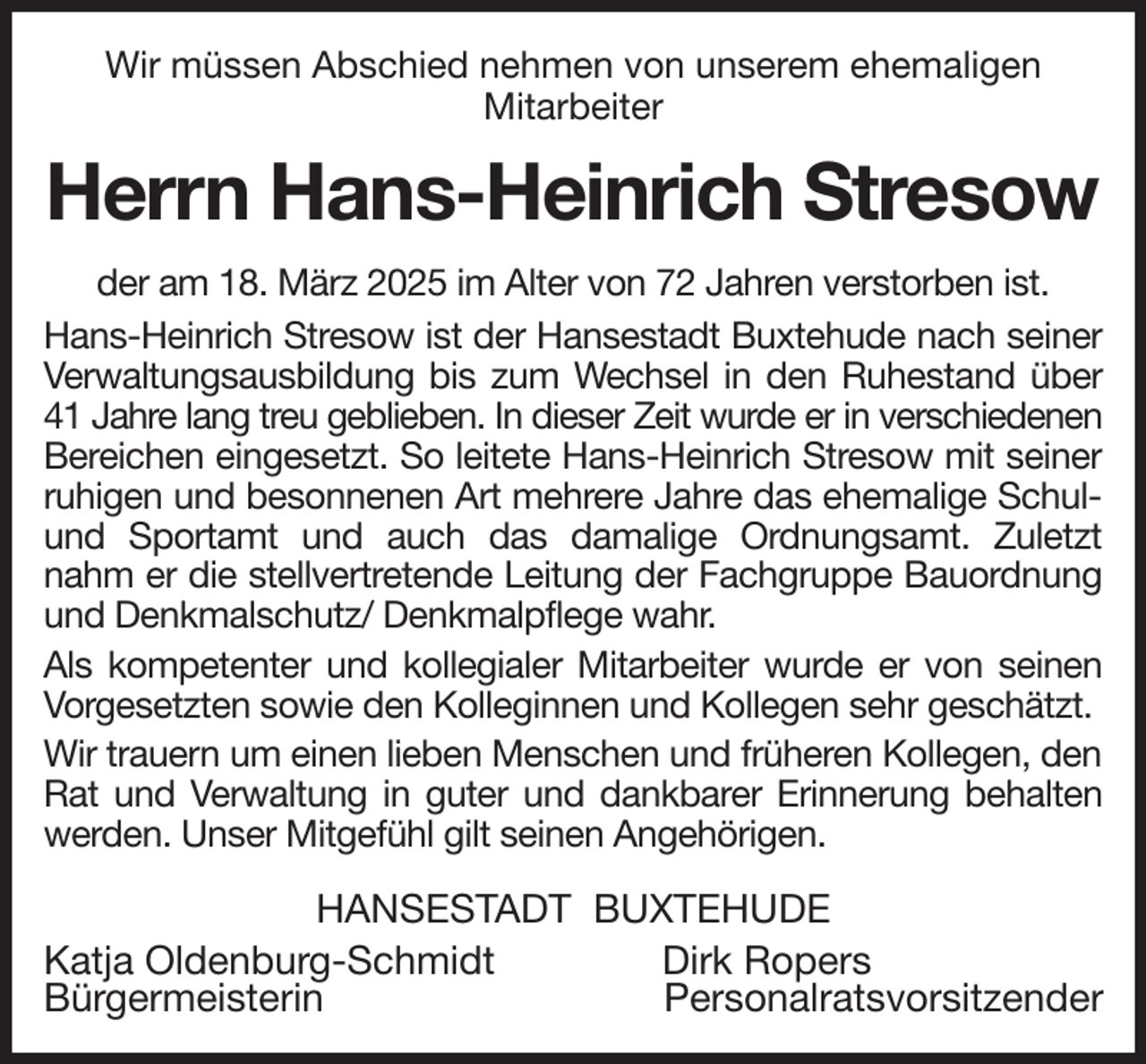 <p>Wir müssen Abschied nehmen von unserem ehemaligen<br />Mitarbeiter<br />Herrn Hans-Heinrich Stresow<br />der am 18. März 2025 im Alter von 72 Jahren verstorben ist.<br />Hans-Heinrich Stresow ist der Hansestadt Buxtehude nach seiner Verwaltungsausbildung bis zum Wechsel in den Ruhestand über 41 Jahre lang treu geblieben. In dieser Zeit wurde er in verschiedenen<br />Bereichen eingesetzt. So leitete Hans-Heinrich Stresow mit seiner ruhigen und besonnenen Art mehrere Jahre das ehemalige Schul- und Sportamt und auch das damalige Ordnungsamt. Zuletzt nahm er die stellvertretende Leitung der Fachgruppe Bauordnung und Denkmalschutz/ Denkmalpflege wahr.<br />Als kompetenter und kollegialer Mitarbeiter wurde er von seinen Vorgesetzten sowie den Kolleginnen und Kollegen sehr geschätzt.<br />Wir trauern um einen lieben Menschen und früheren Kollegen, den Rat und Verwaltung in guter und dankbarer Erinnerung behalten werden. Unser Mitgefühl gilt seinen Angehörigen.<br />HANSESTADT BUXTEHUDE<br />Katja Oldenburg-Schmidt Dirk Ropers<br />Bürgermeisterin Personalratsvorsitzender</p>