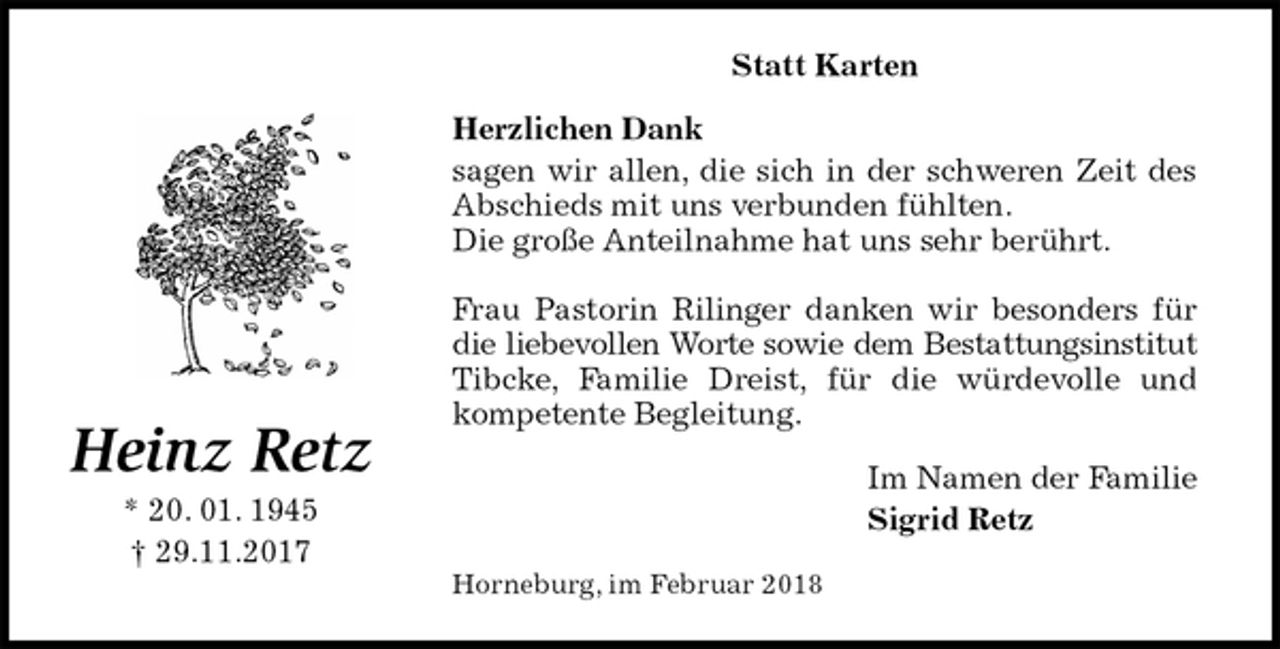 <p>Statt Karten<br />Herzlichen Dank<br />sagen wir allen, die sich in der schweren Zeit des Abschieds mit uns verbunden fühlten.<br />Die große Anteilnahme hat uns sehr berührt.</p><p>Frau Pastorin Rilinger danken wir besonders für die liebevollen Worte sowie dem Bestattungsinstitut Tibcke, Familie Dreist, für die würdevolle und kompetente Begleitung.<br />Im Namen der Familie<br />Sigrid Retz<br />Horneburg, im Februar 2018<br />Heinz Retz<br />* 20. 01. 1945<br />† 29.11.2017</p>