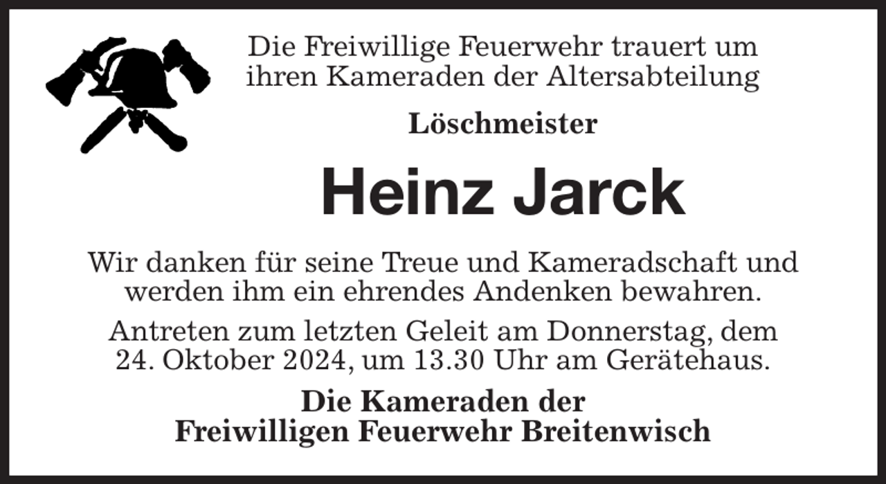 <p>Die Freiwillige Feuerwehr trauert um<br />ihren Kameraden der Altersabteilung<br />Löschmeister<br />Heinz Jarck<br />Wir danken für seine Treue und Kameradschaft und<br />werden ihm ein ehrendes Andenken bewahren.<br />Antreten zum letzten Geleit am Donnerstag, dem<br />24. Oktober 2024, um 13.30 Uhr am Gerätehaus.<br />Die Kameraden der<br />Freiwilligen Feuerwehr Breitenwisch</p>