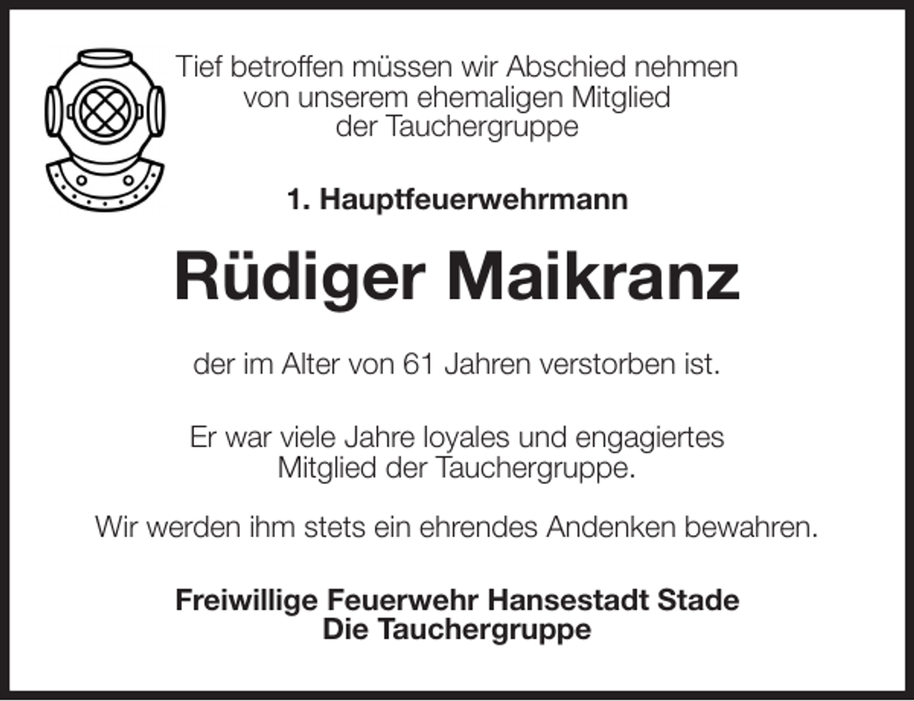 <p>Tief betroffen müssen wir Abschied nehmen<br />von unserem ehemaligen Mitglied<br />der Tauchergruppe<br />1. Hauptfeuerwehrmann</p><p>Rüdiger Maikranz<br />der im Alter von 61 Jahren verstorben ist.<br />Er war viele Jahre loyales und engagiertes<br />Mitglied der Tauchergruppe.</p><p>Wir werden ihm stets ein ehrendes Andenken bewahren.<br />Freiwillige Feuerwehr Hansestadt Stade<br />Die Tauchergruppe</p>