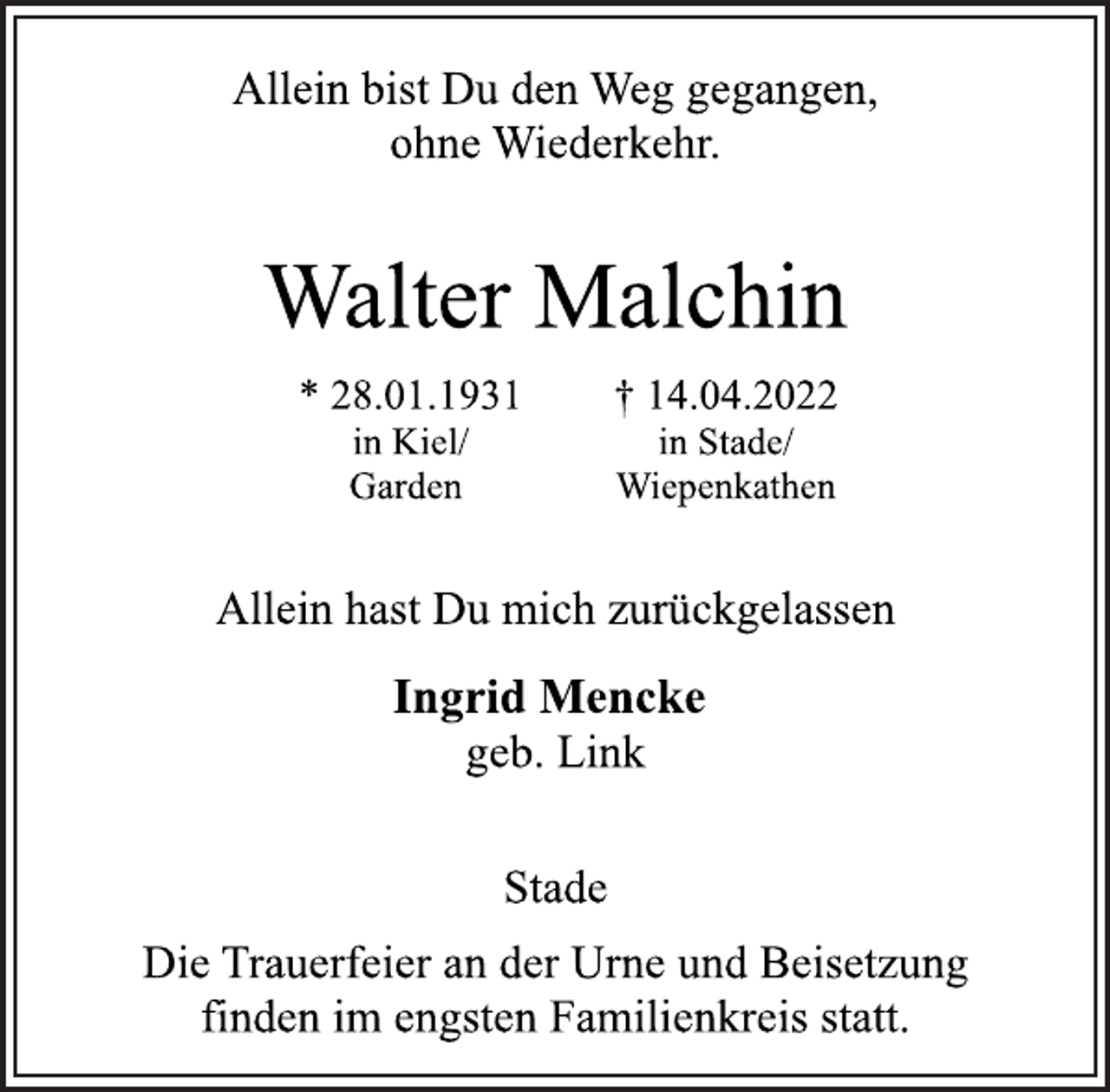 <p>Allein bist Du den Weg gegangen,<br />ohne Wiederkehr.<br />Walter Malchin<br />* 28.01.1931 in Kiel/Garden<br />+ 14.04.2022 in Stade/Wiepenkathen<br />Allein hast Du mich zurückgelassen<br />Ingrid Mencke<br />geb. Link<br />Stade<br />Die Trauerfeier an der Urne und Beisetzung<br />finden im engsten Familienkreis statt.</p>