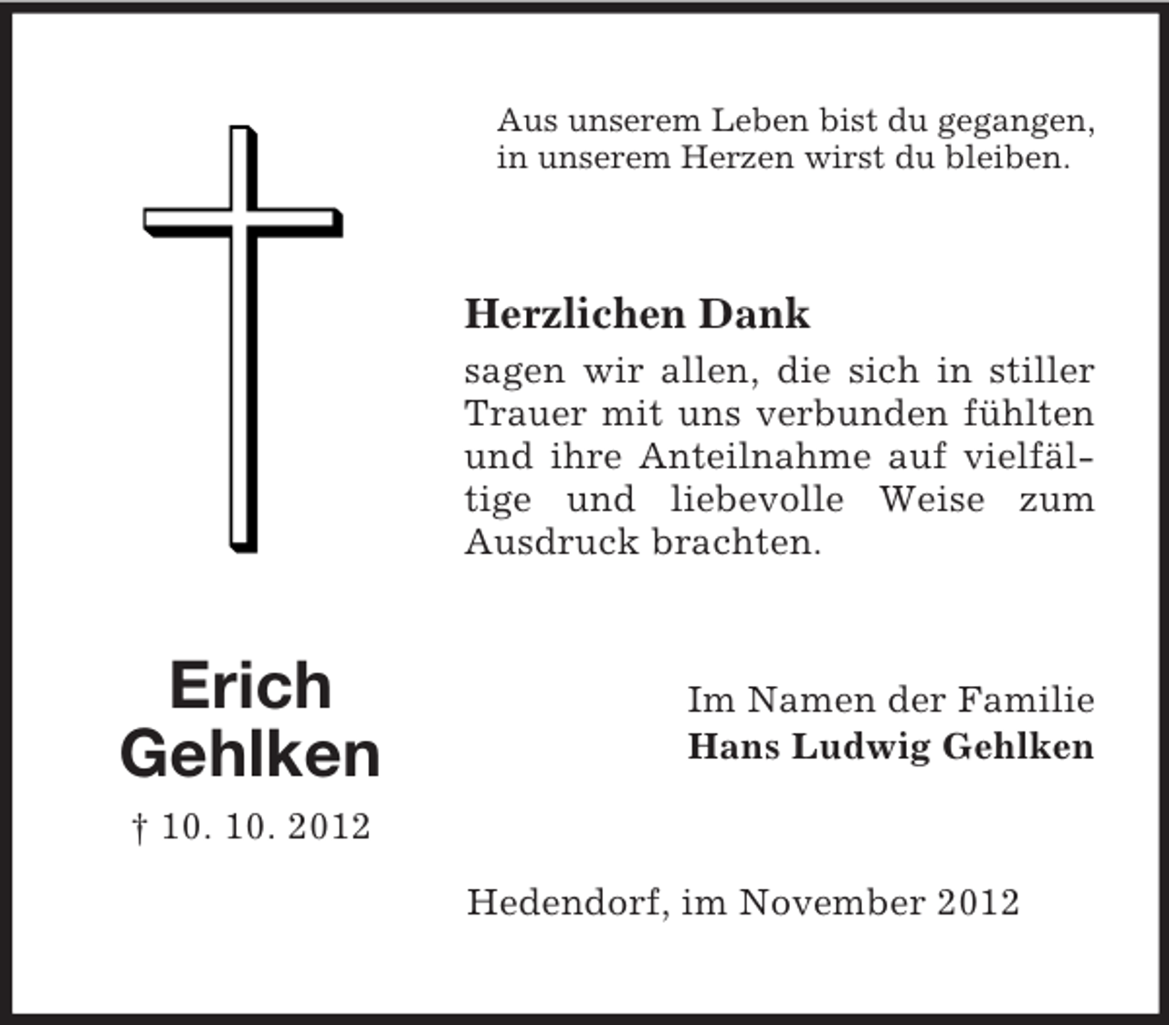 <p>Aus unserem Leben bist du gegangen,<br />in unserem Herzen wirst du bleiben.</p><p>Herzlichen Dank<br />sagen wir allen, die sich in stiller<br />Trauer mit uns verbunden fühlten<br />und ihre Anteilnahme auf vielfältige und liebevolle Weise zum<br />Ausdruck brachten.</p><p>Erich<br />Gehlken</p><p>Im Namen der Familie<br />Hans Ludwig Gehlken</p><p>† 10. 10. 2012<br />Hedendorf, im November 2012</p>