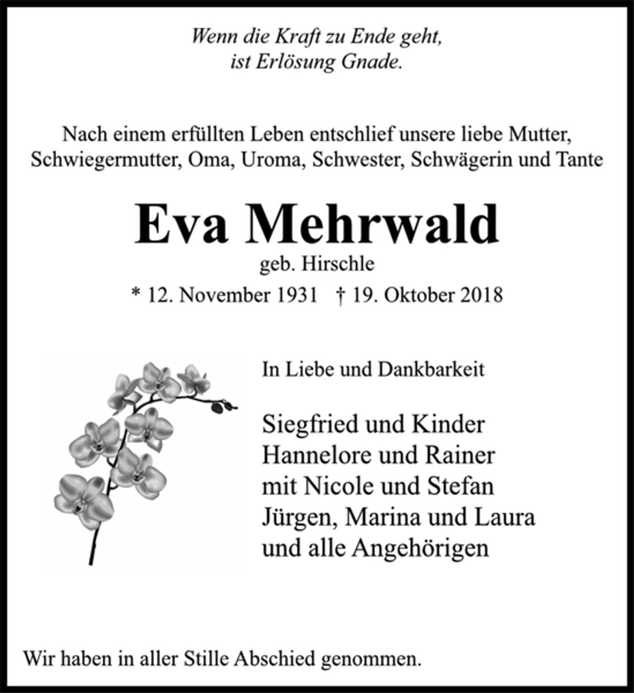 <p>Wenn die Kraft zu Ende geht,<br />ist Erlösung Gnade.<br />Nach einem erfüllten Leben entschlief unsere liebe Mutter,<br />Schwiegermutter, Oma, Uroma, Schwester, Schwägerin und Tante<br />Eva Mehrwald<br />geb. Hirschle<br />* 12. November 1931 † 19. Oktober 2018<br />In Liebe und Dankbarkeit<br />Siegfried und Kinder<br />Hannelore und Rainer<br />mit Nicole und Stefan<br />Jürgen, Marina und Laura<br />und alle Angehörigen<br />Wir haben in aller Stille Abschied genommen.</p>
