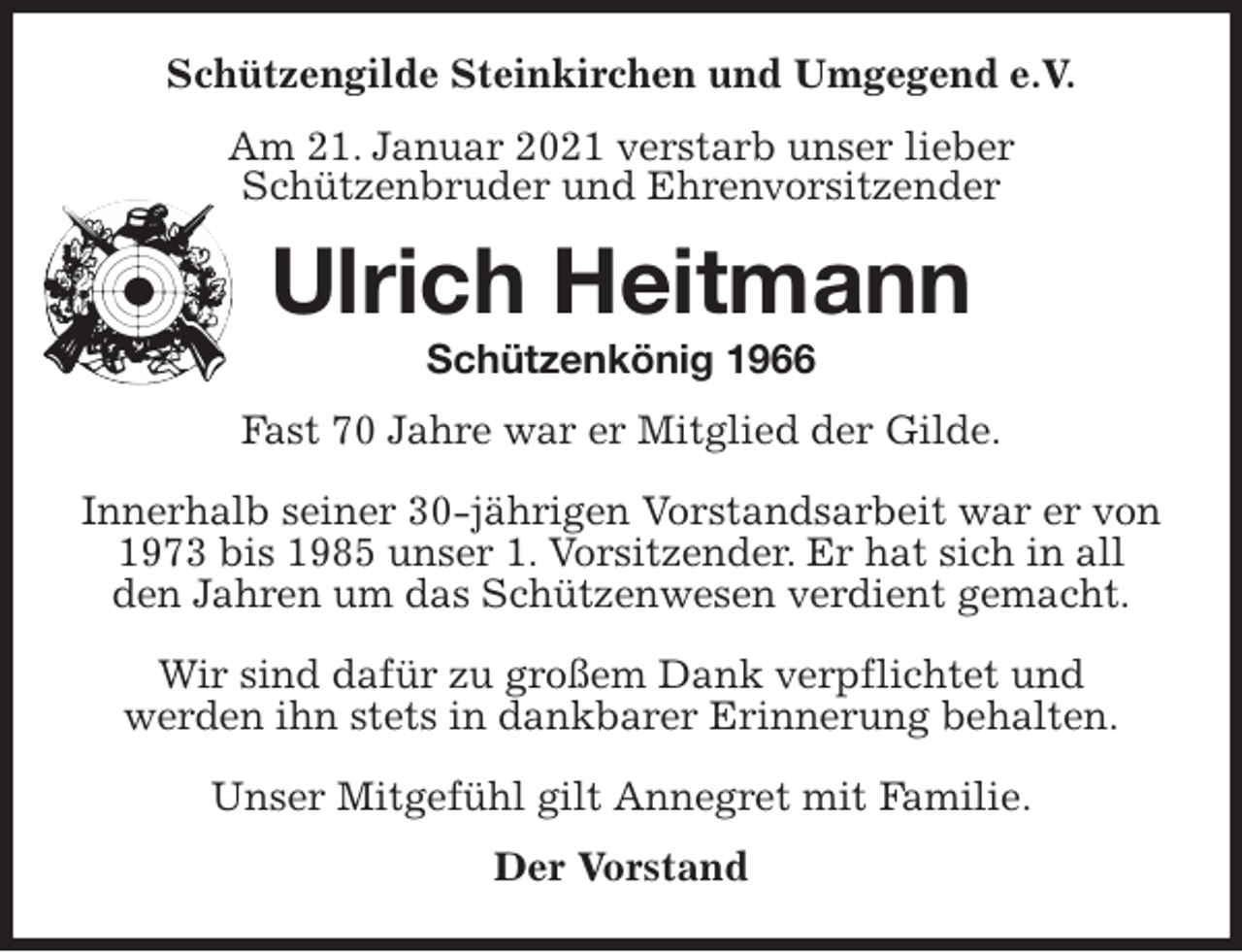 <p>Schützengilde Steinkirchen und Umgegend e.V.<br />Am 21. Januar 2021 verstarb unser lieber<br />Schützenbruder und Ehrenvorsitzender<br />Ulrich Heitmann<br />Schützenkönig 1966<br />Fast 70 Jahre war er Mitglied der Gilde.</p>
<p>Innerhalb seiner 30-jährigen Vorstandsarbeit war er von<br />1973 bis 1985 unser 1. Vorsitzender. Er hat sich in all den Jahren um das Schützenwesen verdient gemacht.</p>
<p>Wir sind dafür zu großem Dank verpflichtet und<br />werden ihn stets in dankbarer Erinnerung behalten.</p>
<p>Unser Mitgefühl gilt Annegret mit Familie.<br />Der Vorstand</p>