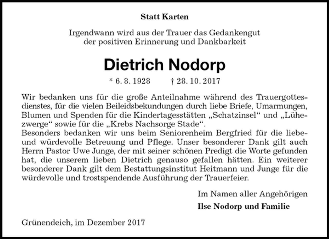 <p>Statt Karten<br />Irgendwann wird aus der Trauer das Gedankengut<br />der positiven Erinnerung und Dankbarkeit<br />Dietrich Nodorp<br />* 6. 8. 1928 † 28. 10. 2017<br />Wir bedanken uns für die große Anteilnahme während des Trauergottesdienstes, für die vielen Beileidsbekundungen durch liebe Briefe, Umarmungen,<br />Blumen und Spenden für die Kindertagesstätten „Schatzinsel“ und „Lühezwerge“ sowie für die „Krebs Nachsorge Stade“.<br />Besonders bedanken wir uns beim Seniorenheim Bergfried für die liebe- und würdevolle Betreuung und Pflege. Unser besonderer Dank gilt auch Herrn Pastor Uwe Junge, der mit seiner schönen Predigt die Worte gefunden<br />hat, die unserem lieben Dietrich genauso gefallen hätten. Ein weiterer<br />besonderer Dank gilt dem Bestattungsinstitut Heitmann und Junge für die würdevolle und trostspendende Ausführung der Trauerfeier.<br />Im Namen aller Angehörigen<br />Ilse Nodorp und Familie<br />Grünendeich, im Dezember 2017</p>