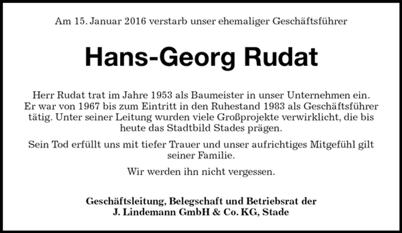 <p>Am 15. Januar 2016 verstarb unser ehemaliger Geschäftsführer<br />Hans-Georg Rudat<br />Herr Rudat trat im Jahre 1953 als Baumeister in unser Unternehmen ein.<br />Er war von 1967 bis zum Eintritt in den Ruhestand 1983 als Geschäftsführer tätig. Unter seiner Leitung wurden viele Großprojekte verwirklicht, die bis heute das Stadtbild Stades prägen.<br />Sein Tod erfüllt uns mit tiefer Trauer und unser aufrichtiges Mitgefühl gilt<br />seiner Familie.<br />Wir werden ihn nicht vergessen.<br />Geschäftsleitung, Belegschaft und Betriebsrat der<br />J. Lindemann GmbH &amp; Co. KG, Stade</p>
