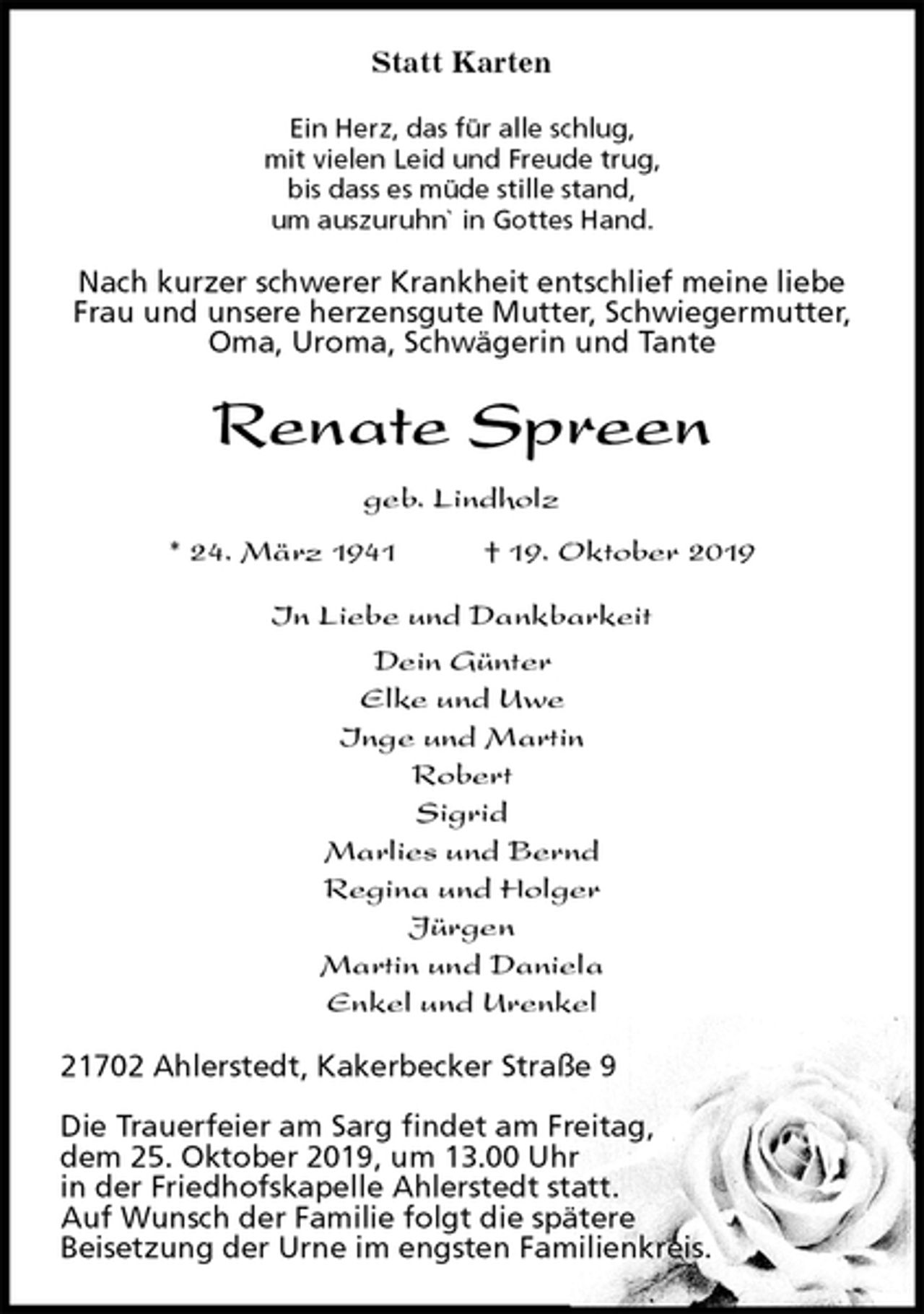 <p>Statt Karten<br />Ein Herz, das für alle schlug,<br />mit vielen Leid und Freude trug,<br />bis dass es müde stille stand,<br />um auszuruhn` in Gottes Hand.<br />Nach kurzer schwerer Krankheit entschlief meine liebe Frau und unsere herzensgute Mutter, Schwiegermutter, Oma, Uroma, Schwägerin und Tante<br />Renate Spreen<br />geb. Lindholz<br />* 24. März 1941 † 19. Oktober 2019<br />In Liebe und Dankbarkeit<br />Dein Günter<br />Elke und Uwe<br />Inge und Martin<br />Robert<br />Sigrid<br />Marlies und Bernd<br />Regina und Holger<br />Jürgen<br />Martin und Daniela<br />Enkel und Urenkel<br />21702 Ahlerstedt, Kakerbecker Straße 9</p><p>Die Trauerfeier am Sarg findet am Freitag,<br />dem 25. Oktober 2019, um 13.00 Uhr<br />in der Friedhofskapelle Ahlerstedt statt.<br />Auf Wunsch der Familie folgt die spätere<br />Beisetzung der Urne im engsten Familienkreis.</p>