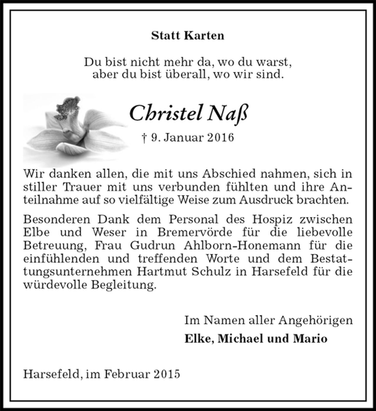 <p>Statt Karten<br />Du bist nicht mehr da, wo du warst,<br />aber du bist überall, wo wir sind.<br />Christel Naß<br />† 9. Januar 2016<br />Wir danken allen, die mit uns Abschied nahmen, sich in stiller Trauer mit uns verbunden fühlten und ihre Anteilnahme auf so vielfältige Weise zum Ausdruck brachten.<br />Besonderen Dank dem Personal des Hospiz zwischen<br />Elbe und Weser in Bremervörde für die liebevolle<br />Betreuung, Frau Gudrun Ahlborn-Honemann für die einfühlenden und treffenden Worte und dem Bestattungsunternehmen Hartmut Schulz in Harsefeld für die würdevolle Begleitung.<br />Im Namen aller Angehörigen<br />Elke, Michael und Mario<br />Harsefeld, im Februar 2015</p>