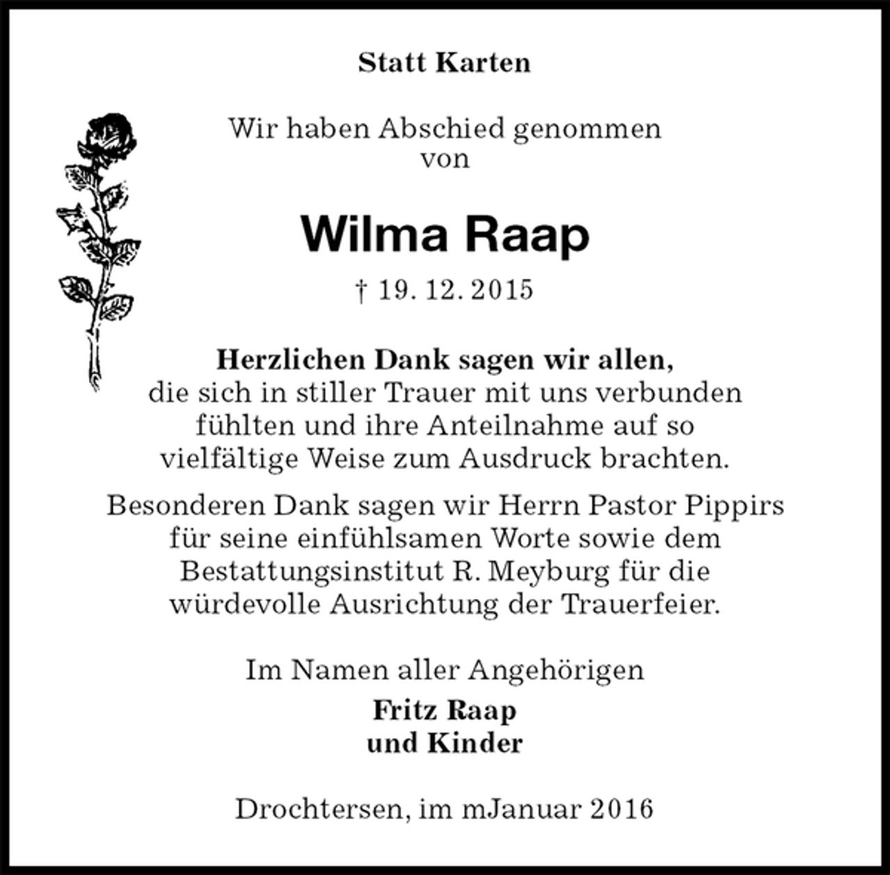 <p>Statt Karten<br />Wir haben Abschied genommen<br />von<br />Wilma Raap<br />† 19. 12. 2015<br />Herzlichen Dank sagen wir allen,<br />die sich in stiller Trauer mit uns verbunden<br />fühlten und ihre Anteilnahme auf so<br />vielfältige Weise zum Ausdruck brachten.<br />Besonderen Dank sagen wir Herrn Pastor Pippirs<br />für seine einfühlsamen Worte sowie dem<br />Bestattungsinstitut R. Meyburg für die<br />würdevolle Ausrichtung der Trauerfeier.<br />Im Namen aller Angehörigen<br />Fritz Raap<br />und Kinder<br />Drochtersen, im mJanuar 2016</p>