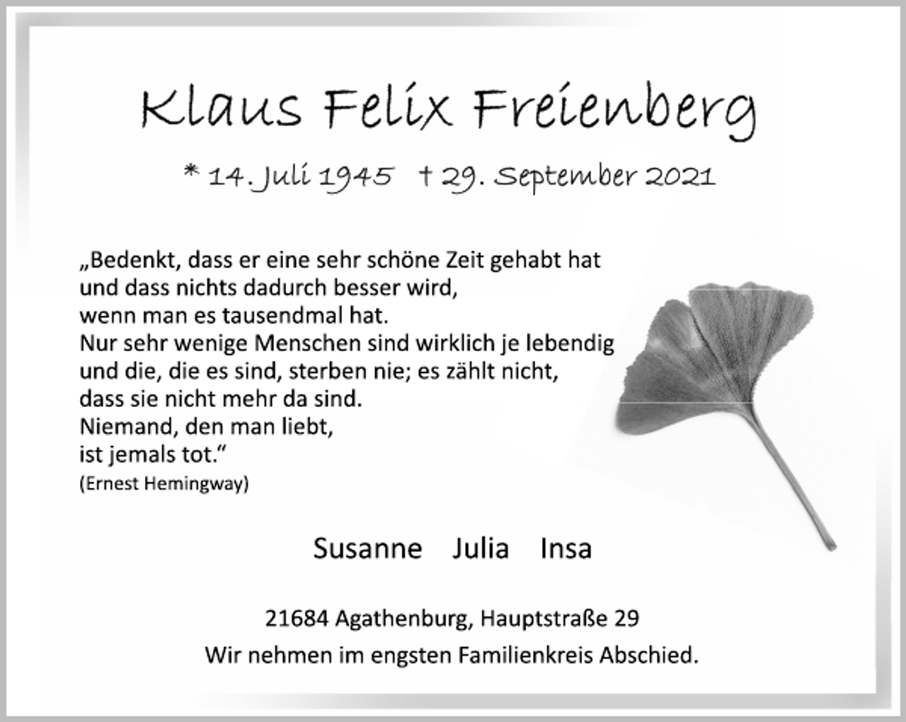 <p>Klaus Felix Freienberg<br />* 14. Juli 1945 + 29. September 2021</p>
<p>„Bedenkt, dass er eine sehr schöne Zeit gehabt hat<br />und dass nichts dadurch besser wird,<br />wenn man es tausendmal hat.<br />Nur sehr wenige Menschen sind wirklich je lebendig<br />und die, die es sind, sterben nie; es zählt nicht,<br />dass sie nicht mehr da sind.<br />Niemand, den man liebt,<br />ist jemals tot.“<br />(Ernest Hemingway)</p>
<p>Susanne Julia Insa<br />21684 Agathenburg, Hauptstraße 29<br />Wir nehmen im engsten Familienkreis Abschied.</p>