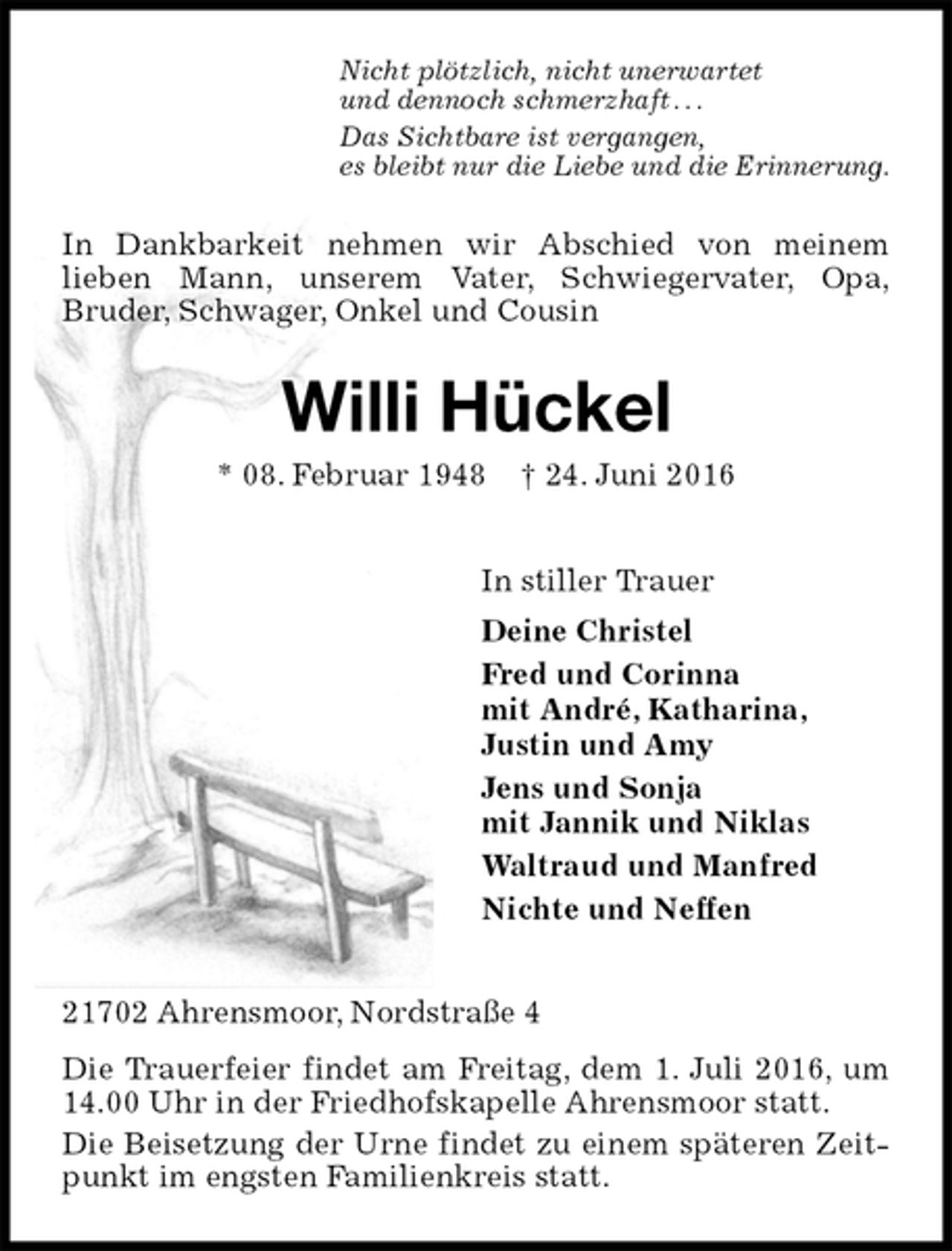 <p>Nicht plötzlich, nicht unerwartet<br />und dennoch schmerzhaft . . .<br />Das Sichtbare ist vergangen,<br />es bleibt nur die Liebe und die Erinnerung.<br />In Dankbarkeit nehmen wir Abschied von meinem<br />lieben Mann, unserem Vater, Schwiegervater, Opa,<br />Bruder, Schwager, Onkel und Cousin<br />Willi Hückel<br />* 08. Februar 1948 † 24. Juni 2016<br />In stiller Trauer<br />Deine Christel<br />Fred und Corinna<br />mit André, Katharina,<br />Justin und Amy<br />Jens und Sonja<br />mit Jannik und Niklas<br />Waltraud und Manfred<br />Nichte und Neffen<br />21702 Ahrensmoor, Nordstraße 4<br />Die Trauerfeier findet am Freitag, dem 1. Juli 2016, um 14.00 Uhr in der Friedhofskapelle Ahrensmoor statt.<br />Die Beisetzung der Urne findet zu einem späteren Zeitpunkt im engsten Familienkreis statt.</p>