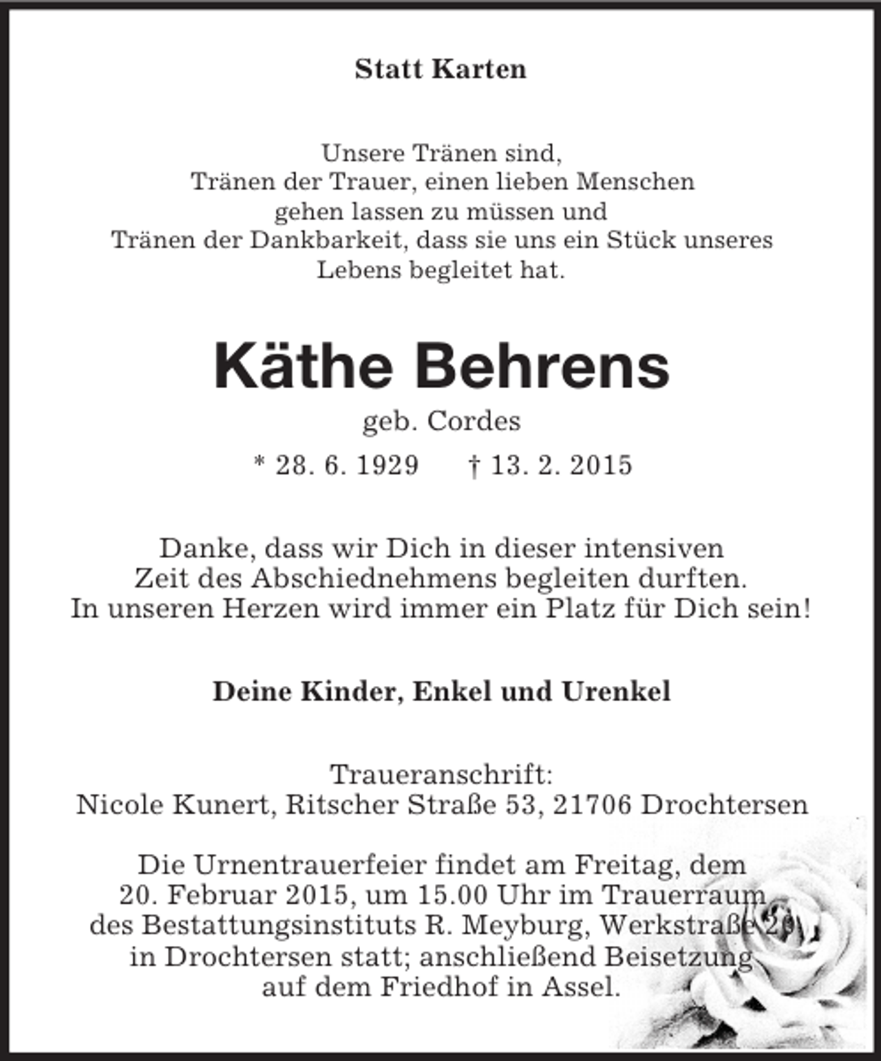 <p>Statt Karten<br />Unsere Tränen sind,<br />Tränen der Trauer, einen lieben Menschen<br />gehen lassen zu müssen und<br />Tränen der Dankbarkeit, dass sie uns ein Stück unseres<br />Lebens begleitet hat.<br />Käthe Behrens<br />geb. Cordes<br />* 28. 6. 1929 † 13. 2. 2015<br />Danke, dass wir Dich in dieser intensiven<br />Zeit des Abschiednehmens begleiten durften.<br />In unseren Herzen wird immer ein Platz für Dich sein!<br />Deine Kinder, Enkel und Urenkel<br />Traueranschrift:<br />Nicole Kunert, Ritscher Straße 53, 21706 Drochtersen<br />Die Urnentrauerfeier findet am Freitag, dem<br />20. Februar 2015, um 15.00 Uhr im Trauerraum<br />des Bestattungsinstituts R. Meyburg, Werkstraße 20<br />in Drochtersen statt; anschließend Beisetzung<br />auf dem Friedhof in Assel.</p>
