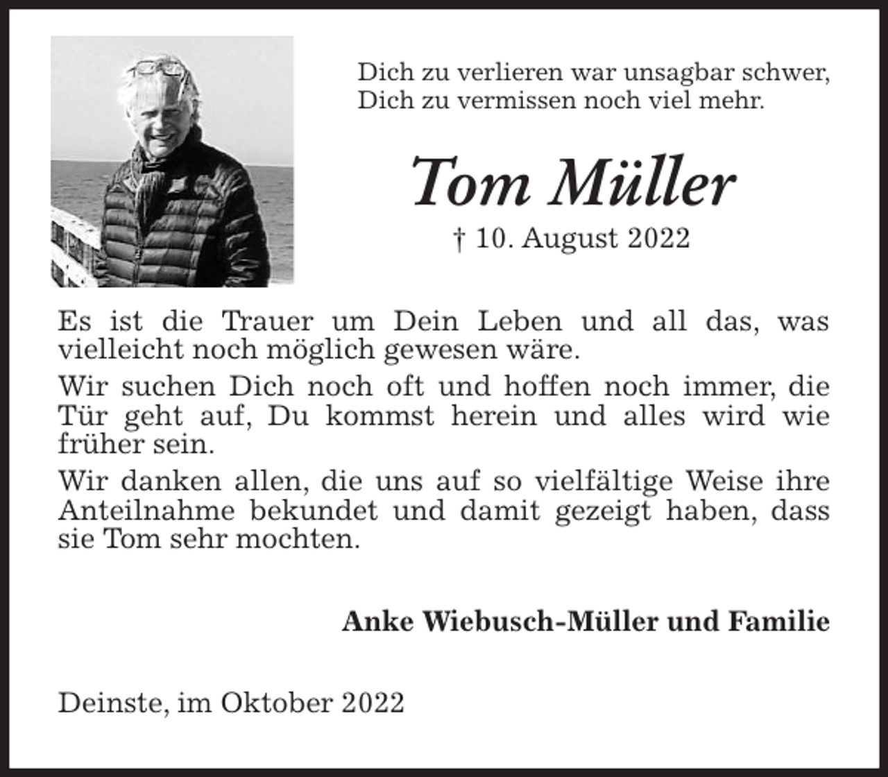<p>Dich zu verlieren war unsagbar schwer,<br />Dich zu vermissen noch viel mehr.<br />Tom Müller<br />† 10. August 2022<br />Es ist die Trauer um Dein Leben und all das, was<br />vielleicht noch möglich gewesen wäre.<br />Wir suchen Dich noch oft und hoffen noch immer, die Tür geht auf, Du kommst herein und alles wird wie<br />früher sein.<br />Wir danken allen, die uns auf so vielfältige Weise ihre Anteilnahme bekundet und damit gezeigt haben, dass sie Tom sehr mochten.<br />Anke Wiebusch-Müller und Familie<br />Deinste, im Oktober 2022</p>