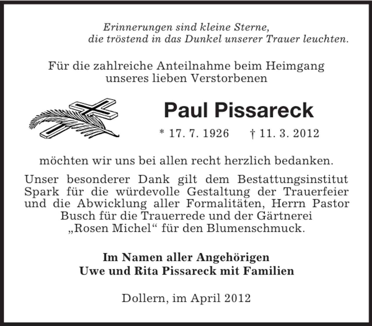 <p>Erinnerungen sind kleine Sterne,<br />die tröstend in das Dunkel unserer Trauer leuchten.</p><p>Für die zahlreiche Anteilnahme beim Heimgang<br />unseres lieben Verstorbenen</p><p>Paul Pissareck<br />* 17. 7. 1926</p><p>† 11. 3. 2012</p><p>möchten wir uns bei allen recht herzlich bedanken.<br />Unser besonderer Dank gilt dem Bestattungsinstitut<br />Spark für die würdevolle Gestaltung der Trauerfeier<br />und die Abwicklung aller Formalitäten, Herrn Pastor<br />Busch für die Trauerrede und der Gärtnerei<br />„Rosen Michel“ für den Blumenschmuck.<br />Im Namen aller Angehörigen<br />Uwe und Rita Pissareck mit Familien<br />Dollern, im April 2012</p>