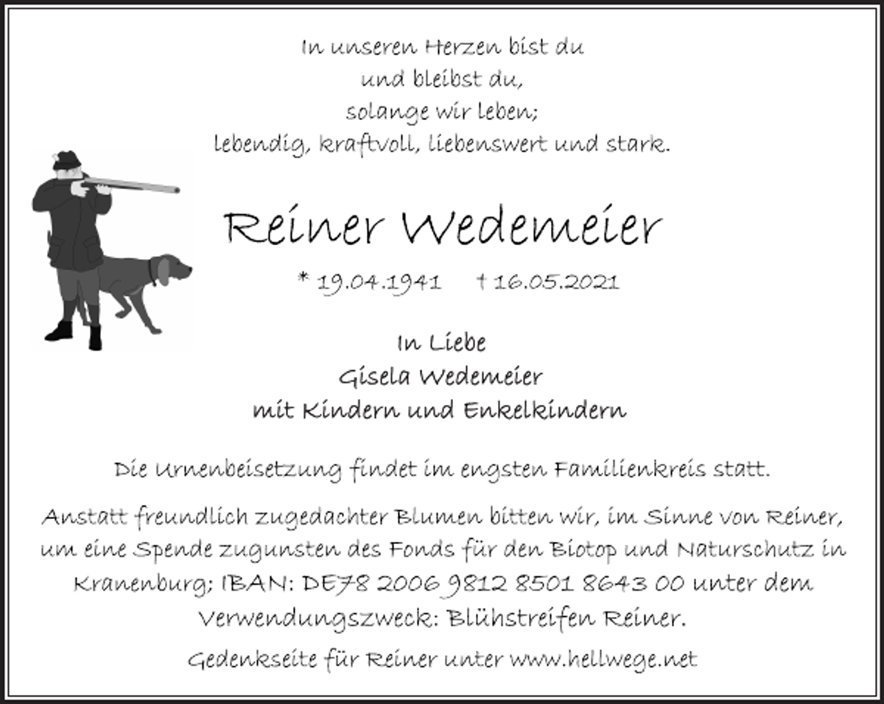 <p>In unseren Herzen bist du<br />und bleibst du,<br />solange wir leben;<br />lebendig, kraftvoll, liebenswert und stark.<br />Reiner Wedemeier<br />* 19.04.1941 † 16.05.2021<br />In Liebe<br />Gisela Wedemeier<br />mit Kindern und Enkelkindern<br />Die Urnenbeisetzung findet im engsten Familienkreis statt.<br />Anstatt freundlich zugedachter Blumen bitten wir, im Sinne von Reiner,<br />um eine Spende zugunsten des Fonds für den Biotop und Naturschutz in<br />Kranenburg; IBAN: DE78 2006 9812 8501 8643 00 unter dem<br />Verwendungszweck: Blühstreifen Reiner.<br />Gedenkseite für Reiner unter www.hellwege.net</p>