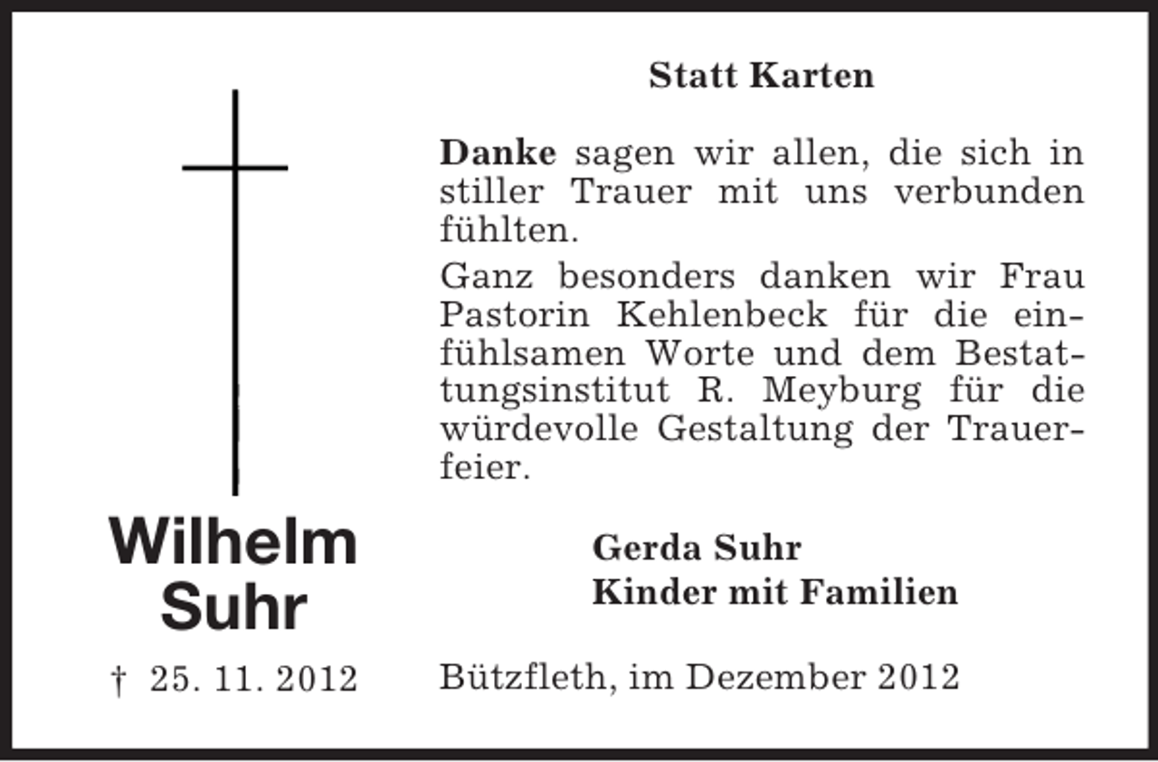 <p>Statt Karten<br />Danke sagen wir allen, die sich in<br />stiller Trauer mit uns verbunden<br />fühlten.<br />Ganz besonders danken wir Frau<br />Pastorin Kehlenbeck für die einfühlsamen Worte und dem Bestattungsinstitut R. Meyburg für die<br />würdevolle Gestaltung der Trauerfeier.</p><p>Wilhelm<br />Suhr</p><p>Gerda Suhr<br />Kinder mit Familien</p><p>† 25. 11. 2012</p><p>Bützfleth, im Dezember 2012</p>