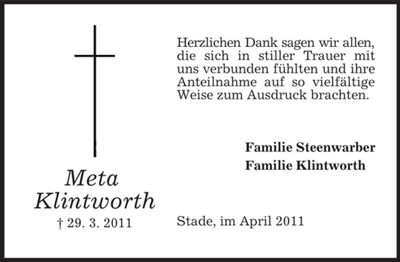 <p>Herzlichen Dank sagen wir allen, die sich in stiller Trauer mit uns verbunden fühlten und ihre Anteilnahme auf so vielfältige Weise zum Ausdruck brachten.</p><p>Meta Klintworth<br />† 29. 3. 2011</p><p>Familie Steenwarber Familie Klintworth</p><p>Stade, im April 2011</p>
