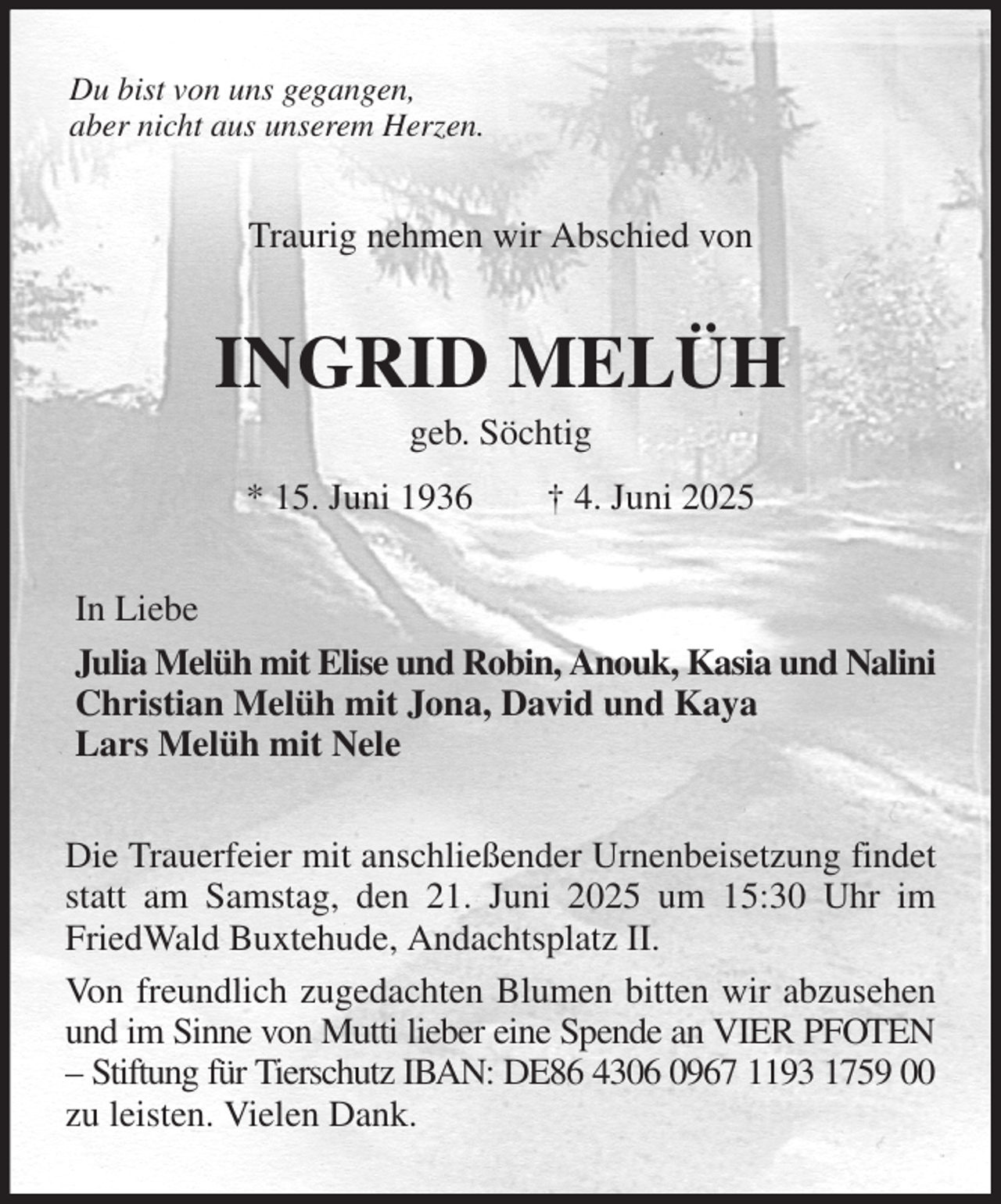 <p>Du bist von uns gegangen,<br />aber nicht aus unserem Herzen.<br />Traurig nehmen wir Abschied von<br />INGRID MELÜH<br />geb. Söchtig<br />* 15. Juni 1936 † 4. Juni 2025<br />In Liebe<br />Julia Melüh mit Elise und Robin, Anouk, Kasia und Nalini<br />Christian Melüh mit Jona, David und Kaya<br />Lars Melüh mit Nele<br />Die Trauerfeier mit anschließender Urnenbeisetzung findet statt am Samstag, den 21. Juni 2025 um 15:30 Uhr im FriedWald Buxtehude, Andachtsplatz II.<br />Von freundlich zugedachten Blumen bitten wir abzusehen und im Sinne von Mutti lieber eine Spende an VIER PFOTEN - Stiftung für Tierschutz IBAN: DE86 4306 0967 1193 1759 00 zu leisten. Vielen Dank.</p>