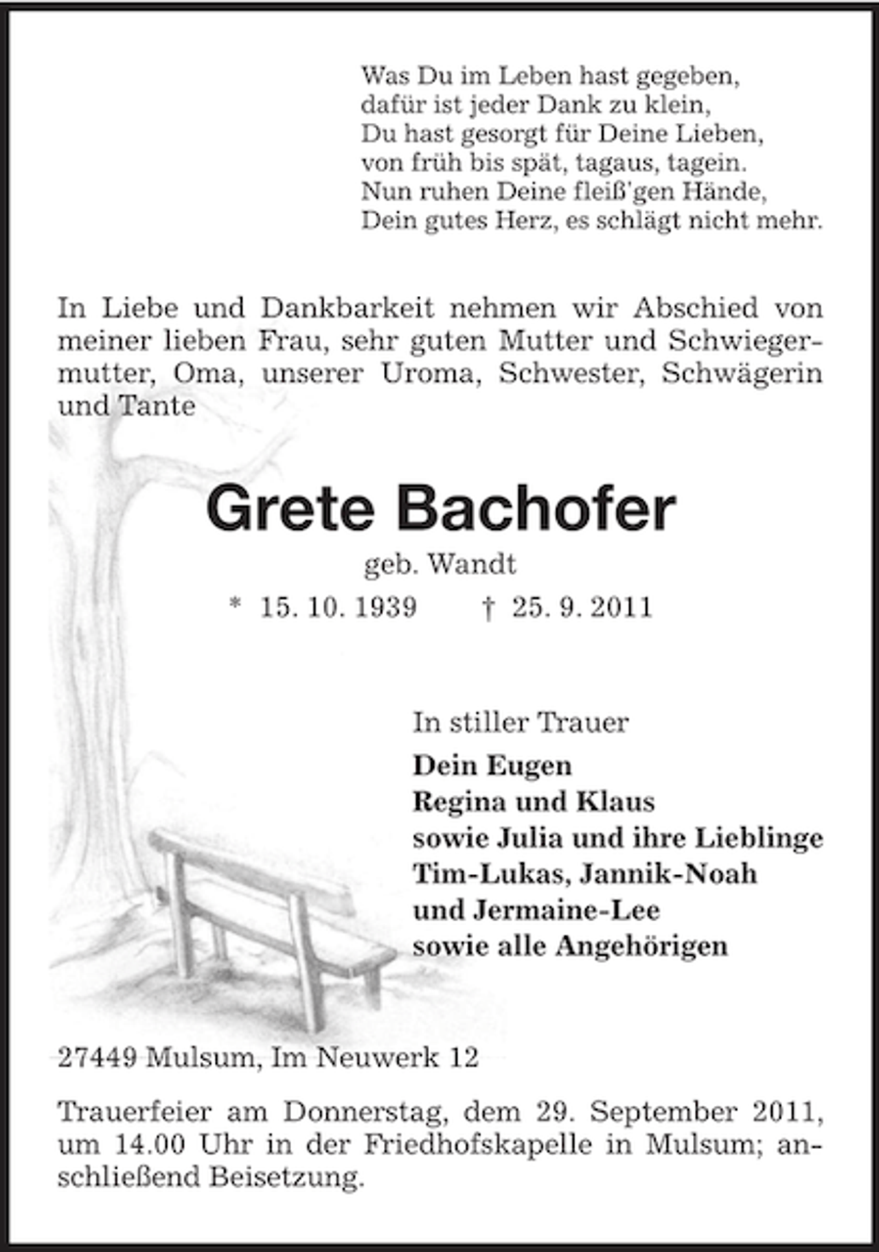 <p>Was Du im Leben hast gegeben,<br />dafür ist jeder Dank zu klein,<br />Du hast gesorgt für Deine Lieben,<br />von früh bis spät, tagaus, tagein.<br />Nun ruhen Deine fleiß'gen Hände,<br />Dein gutes Herz, es schlägt nicht mehr.</p><p>In Liebe und Dankbarkeit nehmen wir Abschied von<br />meiner lieben Frau, sehr guten Mutter und Schwiegermutter, Oma, unserer Uroma, Schwester, Schwägerin<br />und Tante</p><p>Grete Bachofer<br />geb. Wandt<br />* 15. 10. 1939<br />† 25. 9. 2011</p><p>In stiller Trauer<br />Dein Eugen<br />Regina und Klaus<br />sowie Julia und ihre Lieblinge<br />Tim-Lukas, Jannik-Noah<br />und Jermaine-Lee<br />sowie alle Angehörigen</p><p>27449 Mulsum, Im Neuwerk 12<br />Trauerfeier am Donnerstag, dem 29. September 2011,<br />um 14.00 Uhr in der Friedhofskapelle in Mulsum; anschließend Beisetzung.</p>