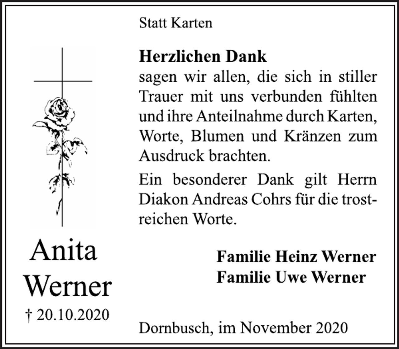<p>Anita<br />Werner<br />† 20.10.2020Statt Karten<br />Herzlichen Dank<br />sagen wir allen, die sich in stiller<br />Trauer mit uns verbunden fühlten<br />und ihre Anteilnahme durch Karten,<br />Worte, Blumen und Kränzen zum<br />Ausdruck brachten.<br />Ein besonderer Dank gilt Herrn<br />Diakon Andreas Cohrs für die trostreichen<br />Worte.<br />Familie Heinz Werner<br />Familie Uwe Werner<br />Dornbusch, im November 2020</p>