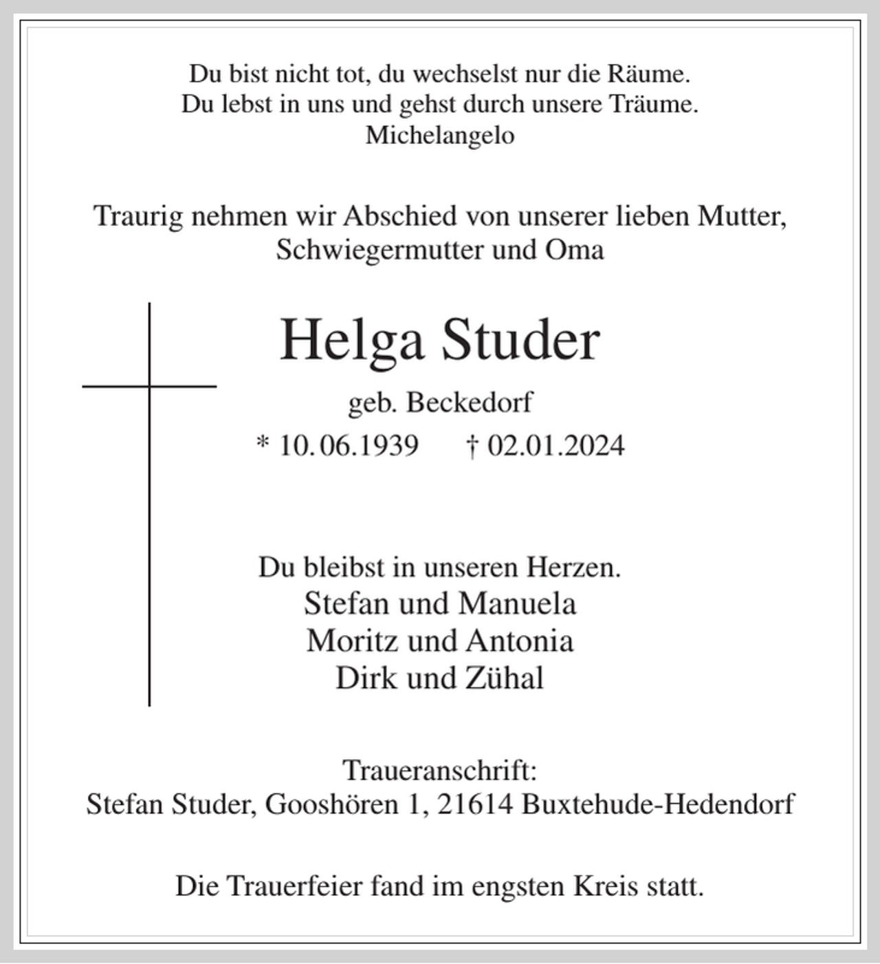 <p>Du bist nicht tot, du wechselst nur die Räume.<br />Du lebst in uns und gehst durch unsere Träume.<br />Michelangelo</p><p>Traurig nehmen wir Abschied von unserer lieben Mutter,<br />Schwiegermutter und Oma</p><p>Helga Studer<br />geb. Beckedorf<br />* 10. 06.1939 † 02.01.2024</p><p>Du bleibst in unseren Herzen.</p><p>Stefan und Manuela<br />Moritz und Antonia<br />Dirk und Zühal<br />Traueranschrift:<br />Stefan Studer, Gooshören 1, 21614 Buxtehude-Hedendorf<br />Die Trauerfeier fand im engsten Kreis statt.</p>