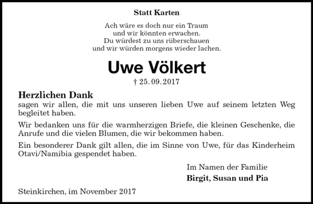 <p>Statt Karten<br />Ach wäre es doch nur ein Traum<br />und wir könnten erwachen.<br />Du würdest zu uns rüberschauen<br />und wir würden morgens wieder lachen.<br />Uwe Völkert<br />† 25. 09. 2017<br />Herzlichen Dank<br />sagen wir allen, die mit uns unseren lieben Uwe auf seinem letzten Weg<br />begleitet haben.<br />Wir bedanken uns für die warmherzigen Briefe, die kleinen Geschenke, die Anrufe und die vielen Blumen, die wir bekommen haben.<br />Ein besonderer Dank gilt allen, die im Sinne von Uwe, für das Kinderheim Otavi/Namibia gespendet haben.<br />Im Namen der Familie<br />Birgit, Susan und Pia<br />Steinkirchen, im November 2017</p>