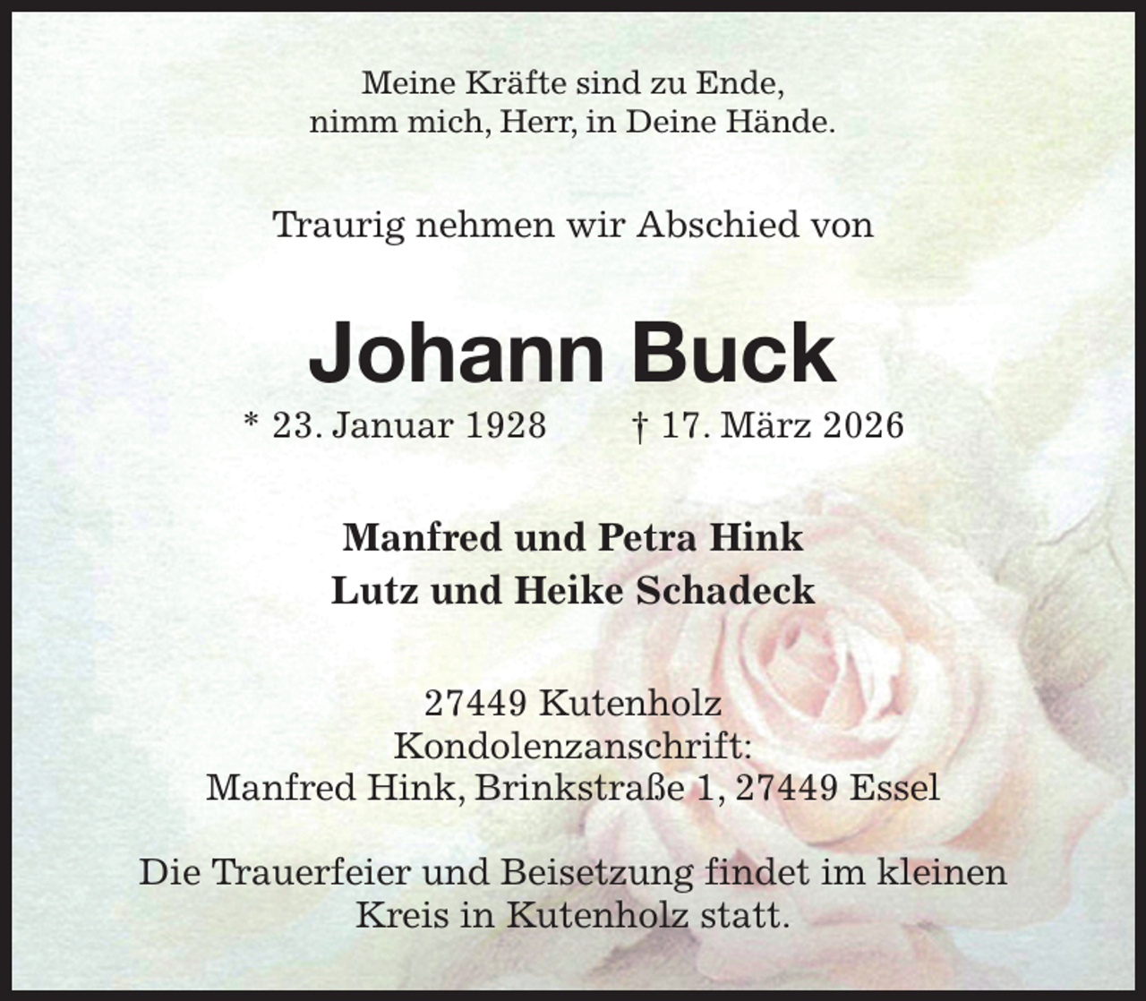 <p>Meine Kräfte sind zu Ende,<br />nimm mich, Herr, in Deine Hände.<br />Traurig nehmen wir Abschied von<br />Johann Buck<br />* 23. Januar 1928 † 17. März 2026<br />Manfred und Petra Hink<br />Lutz und Heike Schadeck<br />27449 Kutenholz<br />Kondolenzanschrift:<br />Manfred Hink, Brinkstraße 1, 27449 Essel</p><p>Die Trauerfeier und Beisetzung findet im kleinen Kreis in Kutenholz statt.</p>