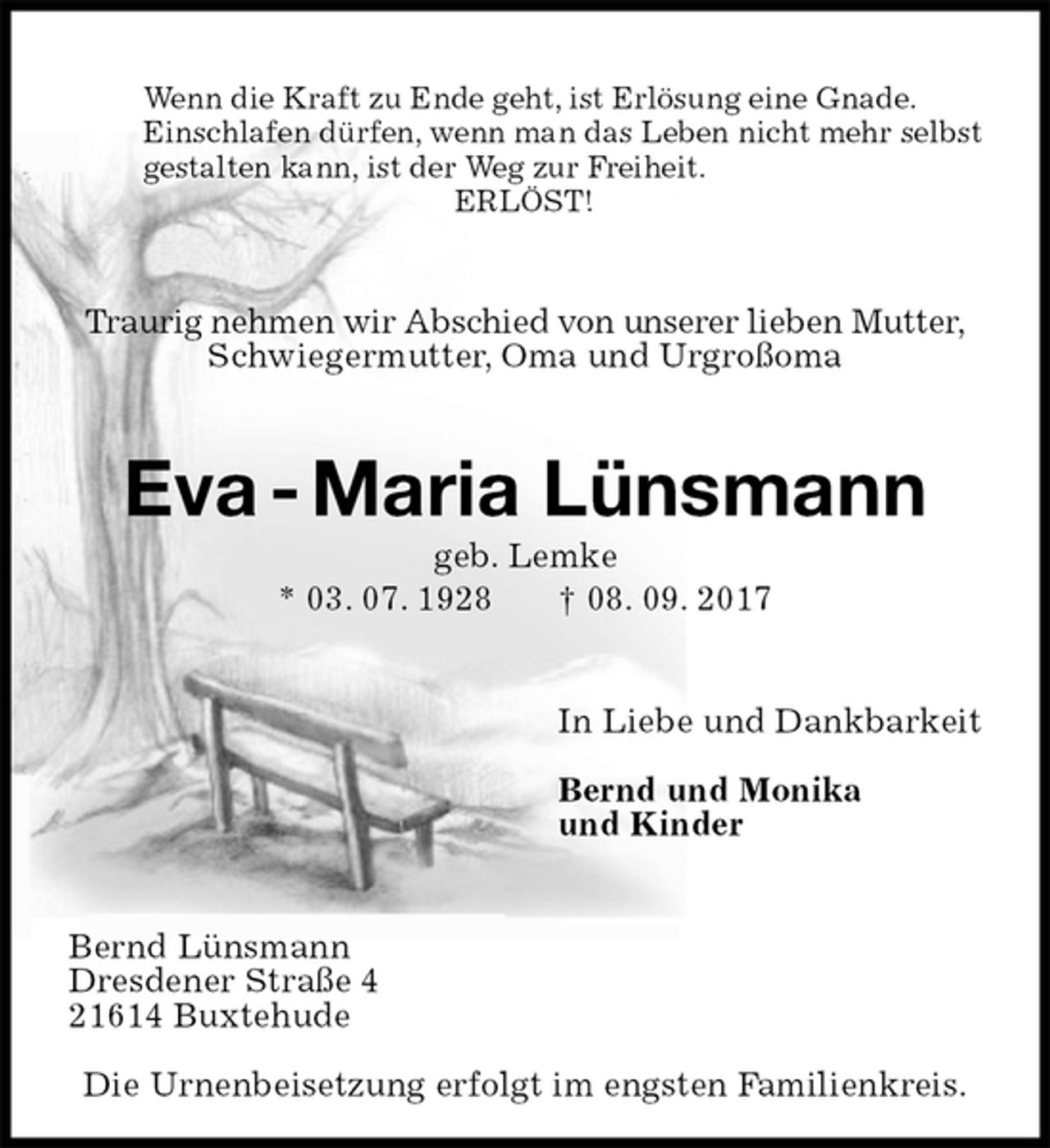<p>Wenn die Kraft zu Ende geht, ist Erlösung eine Gnade.<br />Einschlafen dürfen, wenn man das Leben nicht mehr selbst<br />gestalten kann, ist der Weg zur Freiheit.<br />ERLÖST!<br />Traurig nehmen wir Abschied von unserer lieben Mutter,<br />Schwiegermutter, Oma und Urgroßoma<br />Eva - Maria Lünsmann<br />geb. Lemke<br />* 03. 07. 1928 † 08. 09. 2017<br />In Liebe und Dankbarkeit<br />Bernd und Monika<br />und Kinder<br />Bernd Lünsmann<br />Dresdener Straße 4<br />21614 Buxtehude<br />Die Urnenbeisetzung erfolgt im engsten Familienkreis.</p>
