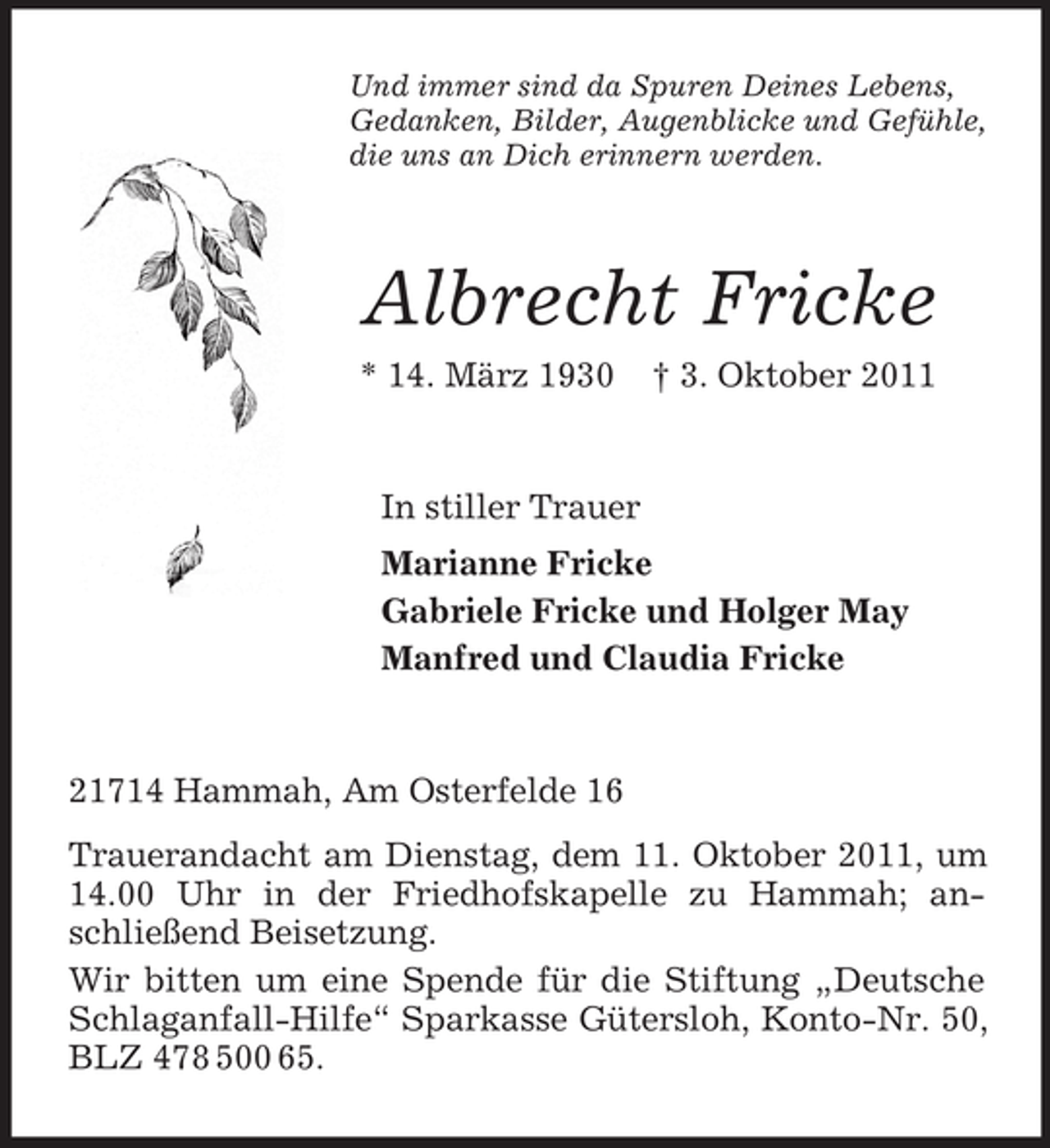 <p>Und immer sind da Spuren Deines Lebens,<br />Gedanken, Bilder, Augenblicke und Gefühle,<br />die uns an Dich erinnern werden.</p><p>Albrecht Fricke<br />* 14. März 1930</p><p>† 3. Oktober 2011</p><p>In stiller Trauer<br />Marianne Fricke<br />Gabriele Fricke und Holger May<br />Manfred und Claudia Fricke</p><p>21714 Hammah, Am Osterfelde 16<br />Trauerandacht am Dienstag, dem 11. Oktober 2011, um<br />14.00 Uhr in der Friedhofskapelle zu Hammah; anschließend Beisetzung.<br />Wir bitten um eine Spende für die Stiftung „Deutsche<br />Schlaganfall-Hilfe“ Sparkasse Gütersloh, Konto-Nr. 50,<br />BLZ 478 500 65.</p>
