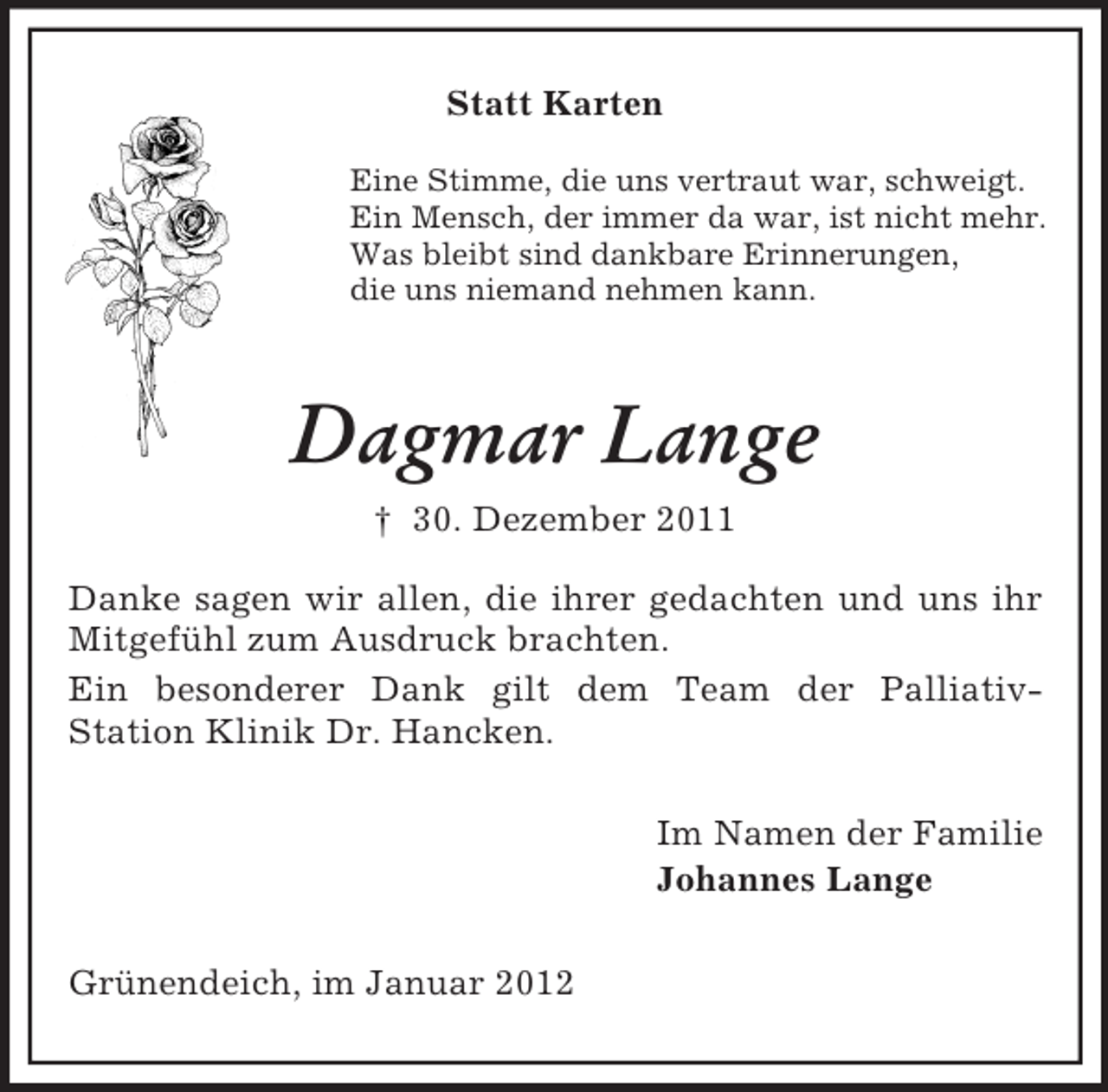 <p>Statt Karten<br />Eine Stimme, die uns vertraut war, schweigt.<br />Ein Mensch, der immer da war, ist nicht mehr.<br />Was bleibt sind dankbare Erinnerungen,<br />die uns niemand nehmen kann.</p><p>Dagmar Lange<br />† 30. Dezember 2011<br />Danke sagen wir allen, die ihrer gedachten und uns ihr<br />Mitgefühl zum Ausdruck brachten.<br />Ein besonderer Dank gilt dem Team der PalliativStation Klinik Dr. Hancken.<br />Im Namen der Familie<br />Johannes Lange<br />Grünendeich, im Januar 2012</p>