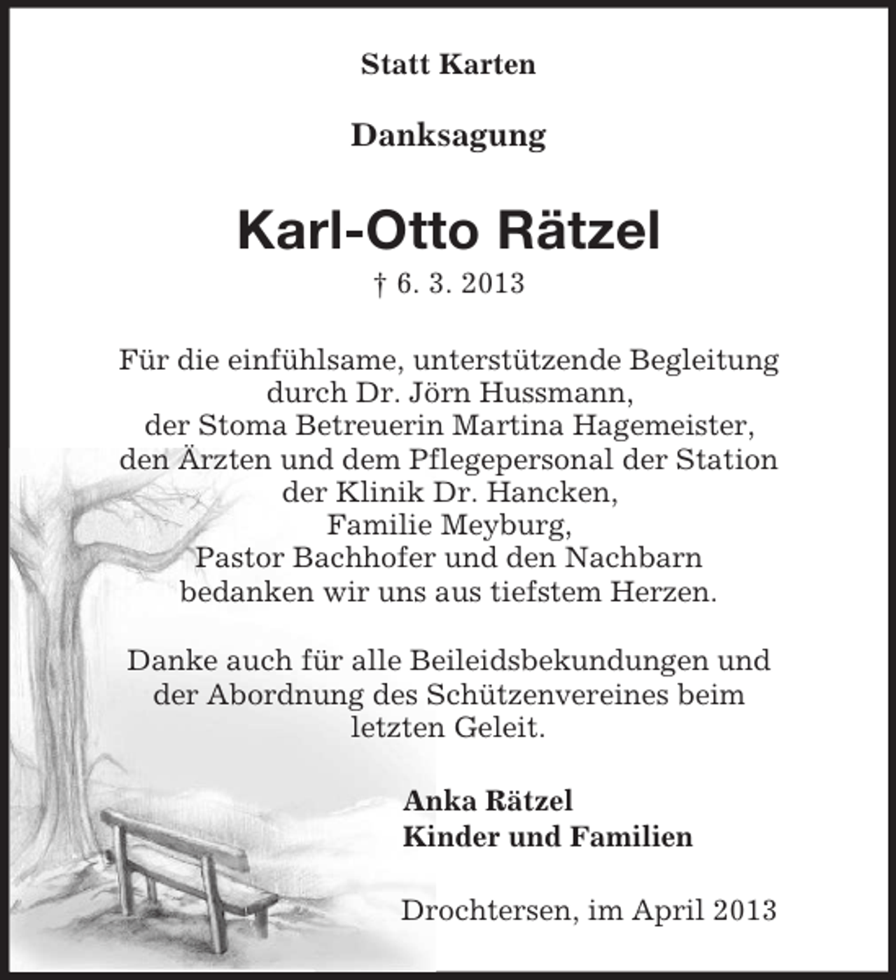 <p>Statt Karten<br />Danksagung<br />Karl-Otto Rätzel<br />† 6. 3. 2013<br />Für die einfühlsame, unterstützende Begleitung<br />durch Dr. Jörn Hussmann,<br />der Stoma Betreuerin Martina Hagemeister,<br />den Ärzten und dem Pflegepersonal der Station<br />der Klinik Dr. Hancken,<br />Familie Meyburg,<br />Pastor Bachhofer und den Nachbarn<br />bedanken wir uns aus tiefstem Herzen.<br />Danke auch für alle Beileidsbekundungen und<br />der Abordnung des Schützenvereines beim<br />letzten Geleit.<br />Anka Rätzel<br />Kinder und Familien<br />Drochtersen, im April 2013</p>