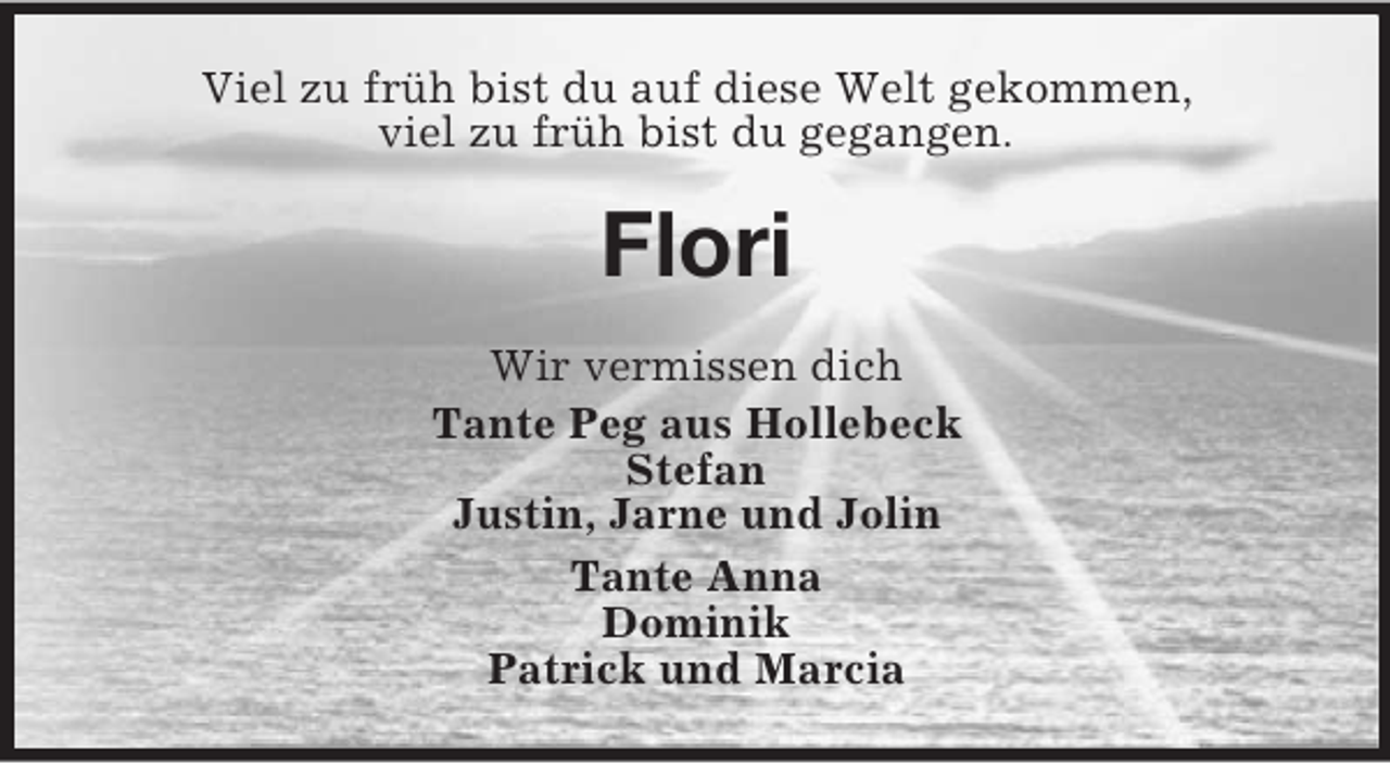 <p>Viel zu früh bist du auf diese Welt gekommen,<br />viel zu früh bist du gegangen.<br />Flori<br />Wir vermissen dich<br />Tante Peg aus Hollebeck<br />Stefan<br />Justin, Jarne und Jolin<br />Tante Anna<br />Dominik<br />Patrick und Marcia</p>