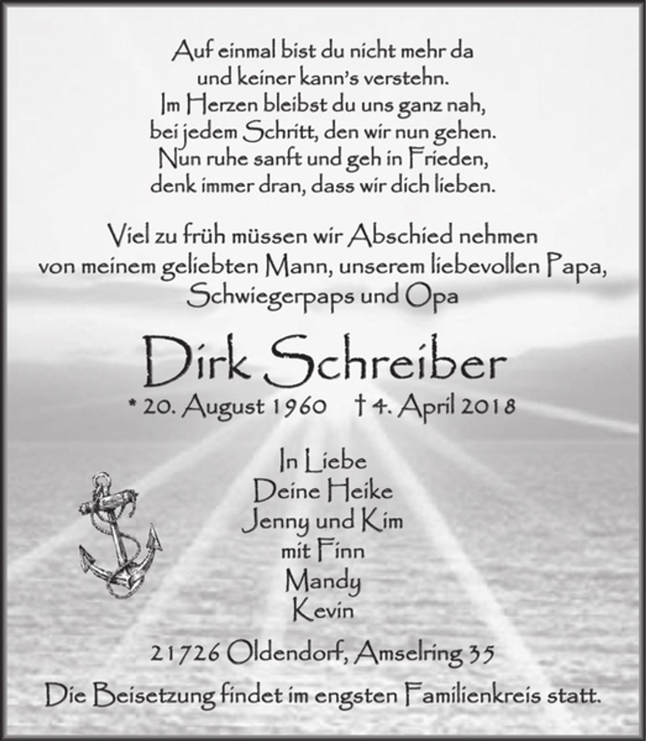 <p>Auf einmal bist du nicht mehr da<br />und keiner kann’s verstehn.<br />Im Herzen bleibst du uns ganz nah,<br />bei jedem Schritt, den wir nun gehen.<br />Nun ruhe sanft und geh in Frieden,<br />denk immer dran, dass wir dich lieben.<br />Viel zu früh müssen wir Abschied nehmen von meinem geliebten Mann, unserem liebevollen Papa, Schwiegerpaps und Opa<br />Dirk Schreiber<br />* 20. August 1960 † 4. April 2018<br />In Liebe<br />Deine Heike<br />Jenny und Kim<br />mit Finn<br />Mandy<br />Kevin<br />21726 Oldendorf, Amselring 35<br />Die Beisetzung findet im engsten Familienkreis statt.</p>