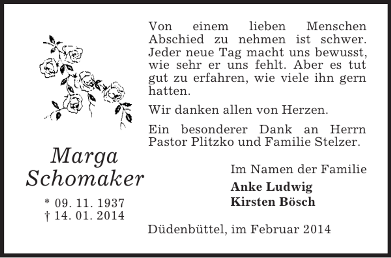 <p>Marga<br />Schomaker<br />* 09. 11. 1937<br />† 14. 01. 2014<br />Von einem lieben Menschen<br />Abschied zu nehmen ist schwer.<br />Jeder neue Tag macht uns bewusst, wie sehr er uns fehlt. Aber es tut gut zu erfahren, wie viele ihn gern hatten.<br />Wir danken allen von Herzen.<br />Ein besonderer Dank an Herrn<br />Pastor Plitzko und Familie Stelzer.<br />Im Namen der Familie<br />Anke Ludwig<br />Kirsten Bösch<br />Düdenbüttel, im Februar 2014</p>