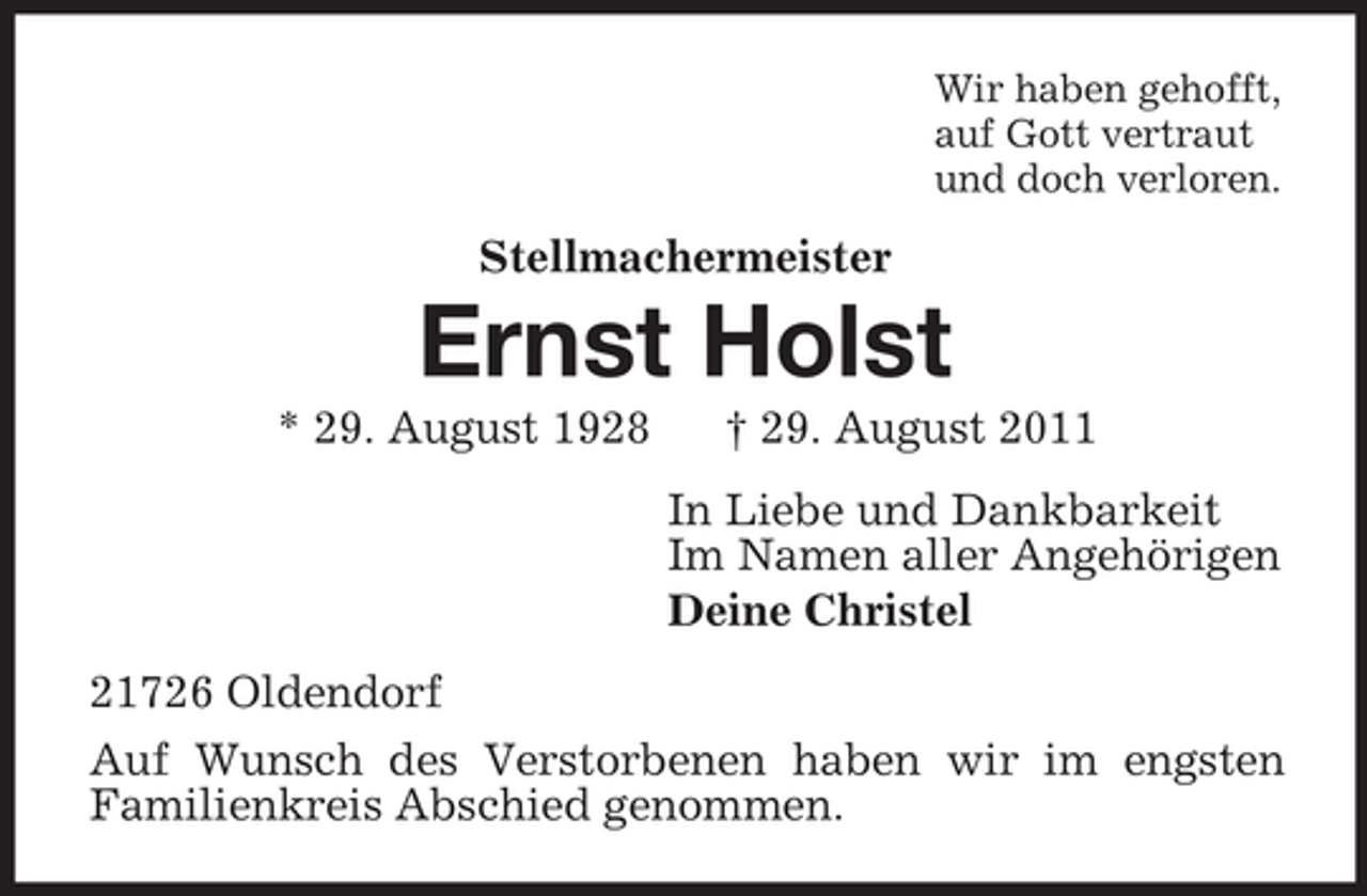 <p>Wir haben gehofft,<br />auf Gott vertraut<br />und doch verloren.</p><p>Stellmachermeister</p><p>Ernst Holst<br />* 29. August 1928</p><p>† 29. August 2011<br />In Liebe und Dankbarkeit<br />Im Namen aller Angehörigen<br />Deine Christel</p><p>21726 Oldendorf<br />Auf Wunsch des Verstorbenen haben wir im engsten<br />Familienkreis Abschied genommen.</p>
