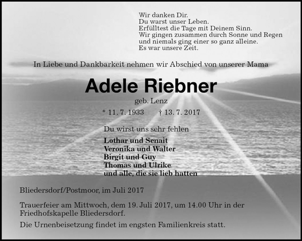 <p>Wir danken Dir.<br />Du warst unser Leben.<br />Erfülltest die Tage mit Deinem Sinn.<br />Wir gingen zusammen durch Sonne und Regen<br />und niemals ging einer so ganz alleine.<br />Es war unsere Zeit.<br />In Liebe und Dankbarkeit nehmen wir Abschied von unserer Mama<br />Adele Riebner<br />geb. Lenz<br />* 11. 7. 1933 † 13. 7. 2017<br />Du wirst uns sehr fehlen<br />Lothar und Senait<br />Veronika und Walter<br />Birgit und Guy<br />Thomas und Ulrike<br />und alle, die sie lieb hatten<br />Bliedersdorf/Postmoor, im Juli 2017<br />Trauerfeier am Mittwoch, dem 19. Juli 2017, um 14.00 Uhr in der<br />Friedhofskapelle Bliedersdorf.<br />Die Urnenbeisetzung findet im engsten Familienkreis statt.</p>