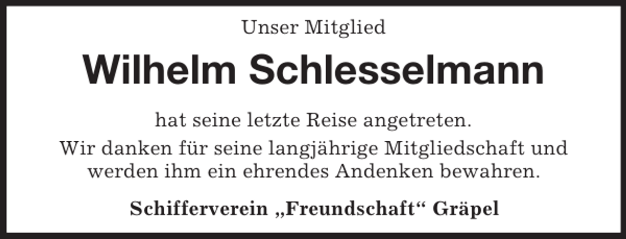 <p>Unser Mitglied<br />Wilhelm Schlesselmann<br />hat seine letzte Reise angetreten.<br />Wir danken für seine langjährige Mitgliedschaft und<br />werden ihm ein ehrendes Andenken bewahren.<br />Schifferverein „Freundschaft“ Gräpel</p>