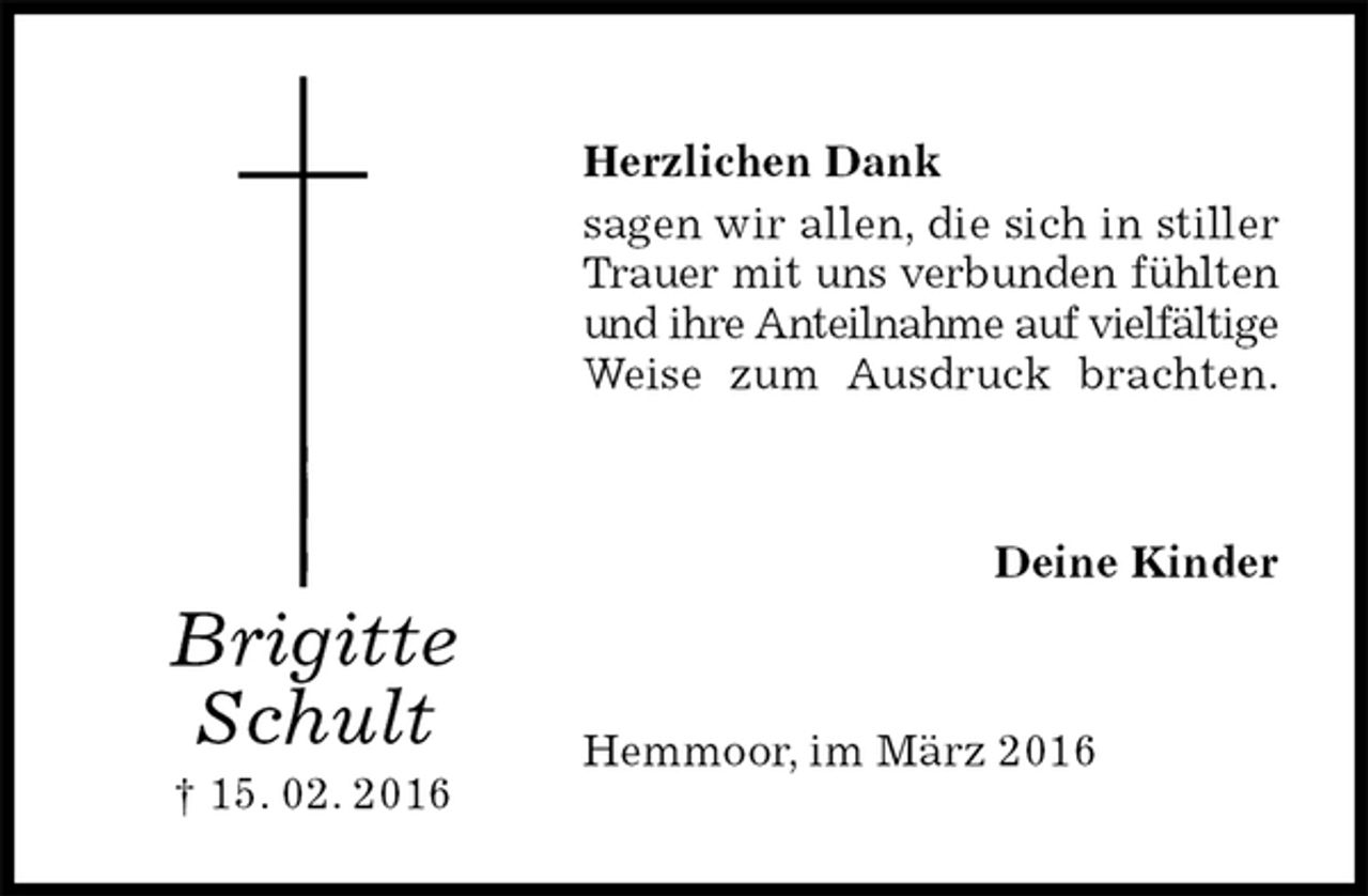 <p>Herzlichen Dank<br />sagen wir allen, die sich in stiller Trauer mit uns verbunden fühlten und ihre Anteilnahme auf vielfältige Weise zum Ausdruck brachten.<br />Deine Kinder<br />Hemmoor, im März 2016<br />Brigitte<br />Schult<br />† 15. 02. 2016</p>