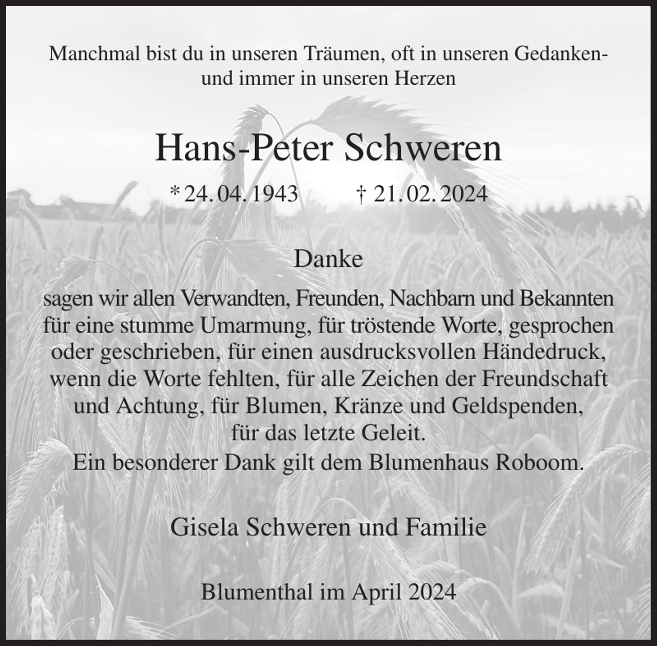 <p>Manchmal bist du in unseren Träumen, oft in unseren Gedankenund immer in unseren Herzen<br />Hans-Peter Schweren<br />* 24. 04. 1943 † 21. 02. 2024<br />Danke<br />sagen wir allen Verwandten, Freunden, Nachbarn und Bekannten<br />für eine stumme Umarmung, für tröstende Worte, gesprochen<br />oder geschrieben, für einen ausdrucksvollen Händedruck, wenn die Worte fehlten, für alle Zeichen der Freundschaft und Achtung, für Blumen, Kränze und Geldspenden,<br />für das letzte Geleit.<br />Ein besonderer Dank gilt dem Blumenhaus Roboom.<br />Gisela Schweren und Familie<br />Blumenthal im April 2024</p>