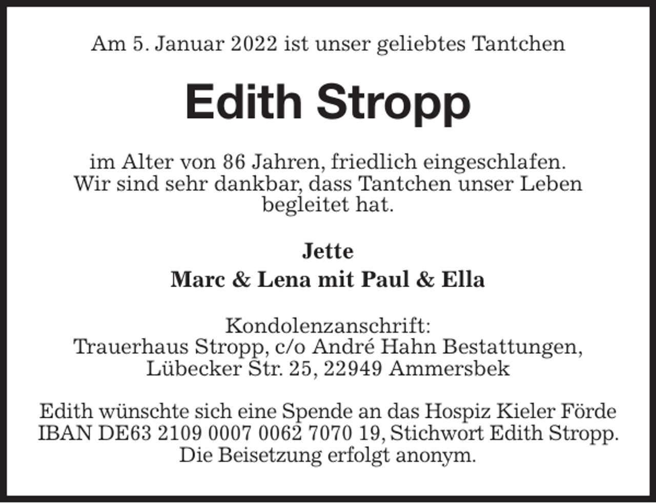 <p>Am 5. Januar 2022 ist unser geliebtes Tantchen<br />Edith Stropp<br />im Alter von 86 Jahren, friedlich eingeschlafen.<br />Wir sind sehr dankbar, dass Tantchen unser Leben<br />begleitet hat.<br />Jette<br />Marc &amp; Lena mit Paul &amp; Ella<br />Kondolenzanschrift:<br />Trauerhaus Stropp, c/o André Hahn Bestattungen,<br />Lübecker Str. 25, 22949 Ammersbek</p>
<p>Edith wünschte sich eine Spende an das Hospiz Kieler Förde<br />IBAN DE63 2109 0007 0062 7070 19, Stichwort Edith Stropp. Die Beisetzung erfolgt anonym.</p>